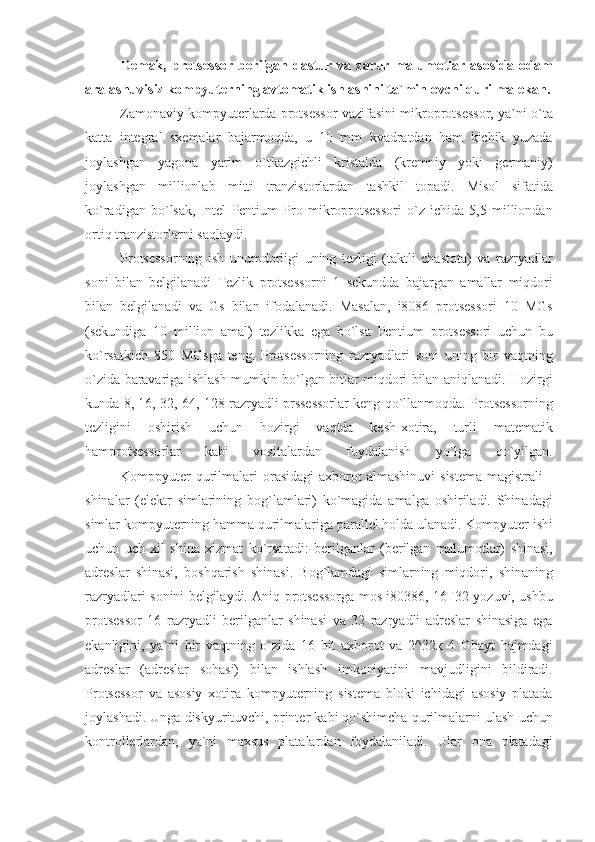 Demak,   protsessor   berilgan   dastur   va   zarur   malumotlar   asosida   odam
aralashuvisiz kompyuterning avtomatik ishlashini ta`minlovchi qurilma ekan.
                    Zamonaviy kompyuterlarda	 protsessor	 vazifasini	 mikroprotsessor,	 ya`ni	 o`ta
katta	
 integral	 sxemalar	 bajarmoqda,	 u 10	 mm	 kvadratdan	 ham	 kichik	 yuzada
joylashgan	
 yagona	 yarim	 o`tkazgichli	 kristalda	 (kremniy	 yoki	 germaniy)
joylashgan	
 millionlab	 mitti	 tranzistorlardan	 tashkil	 topadi.	 Misol	 sifatida
ko`radigan	
 bo`lsak,	 Intel	 Pentium	 Pro	 mikroprotsessori	 o`z	 ichida	 5,5	 milliondan
ortiq	
 tranzistorlarni	 saqlaydi.
                    Protsessorning
 ish	 unumdorligi	 uning	 tezligi	 (taktli	 chastota)	 va	 razryadlar
soni	
 bilan	 belgilanadi	 Tezlik	 protsessorni	 1 sekundda	 bajargan	 amallar	 miqdori
bilan	
 belgilanadi	 va	 Gs	 bilan	 ifodalanadi.	 Masalan,	 i8086	 protsessori	 10	 MGs
(sekundiga	
 10	 million	 amal)	 tezlikka	 ega	 bo`lsa	 Pentium	 protsessori	 uchun	 bu
ko`rsatkich	
 850	 MGsga	 teng.	 Protsessorning	 razryadlari	 soni	 uning	 bir	 vaqtning
o`zida	
 baravariga	 ishlash	 mumkin	 bo`lgan	 bitlar	 miqdori	 bilan	 aniqlanadi.	 Hozirgi
kunda	
 8,	 16,	 32,	 64,	 128	 razryadli	 prssessorlar	 keng	 qo`llanmoqda.	 Protsessorning
tezligini	
 	oshirish	 	uchun	 	hozirgi	 	vaqtda	 	kesh-xotira,	 	turli	 	matematik
hamprotsessorlar	
 	kabi	 	vositalardan	 	foydalanish	 	yo`lga	 	qo`yilgan.
                    Komppyuter	
 qurilmalari	 orasidagi	 axborot	 almashinuvi	 sistema	 magistrali	 -
shinalar	
 (elektr	 simlarining	 bog`lamlari)	 ko`magida	 amalga	 oshiriladi.	 Shinadagi
simlar	
 kompyuterning	 hamma	 qurilmalariga	 parallel	 holda	 ulanadi.	 Kompyuter	 ishi
uchun	
 uch	 xil	 shina	 xizmat	 ko`rsatadi:	 berilganlar	 (berilgan	 malumotlar)	 shinasi,
adreslar	
 shinasi,	 boshqarish	 shinasi.	 Bog`lamdagi	 simlarning	 miqdori,	 shinaning
razryadlari	
 sonini	 belgilaydi.	 Aniq	 protsessorga	 mos	 i80386,	 16Ғ32	 yozuvi,	 ushbu
protsessor	
 16	 razryadli	 berilganlar	 shinasi	 va	 32	 razryadli	 adreslar	 shinasiga	 ega
ekanligini,	
 ya`ni	 bir	 vaqtning	 o`zida	 16	 bit	 axborot	 va	 2^32қ	 4 Gbayt	 hajmdagi
adreslar	
 (adreslar	 sohasi)	 bilan	 ishlash	 imkoniyatini	 mavjudligini	 bildiradi.
Protsessor	
 va	 asosiy	 xotira	 kompyuterning	 sistema	 bloki	 ichidagi	 asosiy	 platada
joylashadi.	
 Unga	 diskyurituvchi,	 printer	 kabi	 qo`shimcha	 qurilmalarni	 ulash	 uchun
kontrollerlardan,	
 ya`ni	 maxsus	 platalardan	 foydalaniladi.	 Ular	 ona	 platadagi 