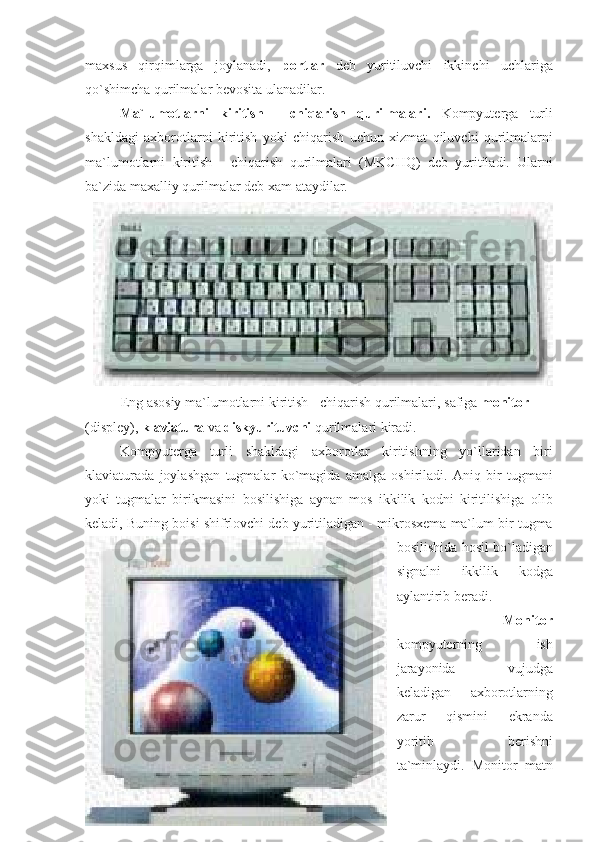 maxsus qirqimlarga	 joylanadi,	  portlar  	deb	 yuritiluvchi	 ikkinchi	 uchlariga
qo`shimcha	
 qurilmalar	 bevosita	 ulanadilar.	 
                    Ma`lumotlarni   kiritish   -   chiqarish   qurilmalari.  	
Kompyuterga	 turli
shakldagi	
 axborotlarni	 kiritish	 yoki	 chiqarish	 uchun	 xizmat	 qiluvchi	 qurilmalarni
ma`lumotlarni	
 kiritish	 - chiqarish	 qurilmalari	 (MKCHQ)	 deb	 yuritiladi.	 Ularni
ba`zida	
 maxalliy	 qurilmalar	 deb	 xam	 ataydilar.
Eng	
 asosiy	 ma`lumotlarni	 kiritish	 - chiqarish	 qurilmalari,	 safiga	  monitor  
(displey),	
  klaviatura  	va	  diskyurituvchi  	qurilmalari	 kiradi.
                    Kompyuterga	
 turli	 shakldagi	 axborotlar	 kiritishning	 yo`llaridan	 biri
klaviaturada	
 joylashgan	 tugmalar	 ko`magida	 amalga	 oshiriladi.	 Aniq	 bir	 tugmani
yoki	
 tugmalar	 birikmasini	 bosilishiga	 aynan	 mos	 ikkilik	 kodni	 kiritilishiga	 olib
keladi,	
 Buning	 boisi	 shifrlovchi	 deb	 yuritiladigan	 - mikrosxema	 ma`lum	 bir	 tugma
bosilishida	
 hosil	 bo`ladigan
signalni	
 	ikkilik	 	kodga
aylantirib	
 beradi.
    Monitor
kompyuterning	
 	ish
jarayonida	
 	vujudga
keladigan	
 	axborotlarning
zarur	
 	qismini	 	ekranda
yoritib	
 	berishni
ta`minlaydi.	
 Monitor	  matn 