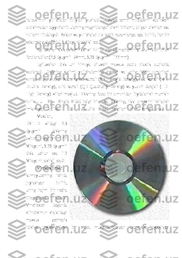 halqasimon yo`lchalar	 bo`ylab	 yoziladi.	 Disklar	 temir	 moddasini	 saqlovchi
qotishmadan	
 tayyorlanib	 ularning	 magnitlangan	 qismi	 birlarni,	 qolgan	 qismlari	 esa
nollarni	
 ifodalaydi.	 Sektor	 va	 yo`lchalar	 o`z	 tartib	 raqamlariga	 ega	 bo`lib,	 har	 bir
sektorning	
 sig`imi	 0.5	 Kbayt	 ni	 tashkil	 etadi.	 
                    Egiluvchan	
 disk	 asosan	 ikki	 xil	 bo`lib	 ular	 diametrlarining	 uzunliklari	 bilan
farqlanadilar	
 (3,5	 dyuymli-	 98mm,	 5,25	 dyuymli	 - 133	 mm).
                    Egiluvchan	
 disk	 uni	 himoya	 qiluvchi	 maxsus	 qattiq	 plastik	 qutilarda
saqlanadi.	
 Diskning	 sig`imi	 yo`lchalarning	 zichligi	 va	 uning	 ishchi	 tomonlari
soniga	
 bog`liq.	 Zichliklarning	 bir	 karrali	 (SD	 - Single	 Density),	 ikki	 karrali	 (DD-
Double	
 Density),	 to`rt	 karrali	 (QD-Quadruply	 Density)	 va	 yuqori	 darajali	 (HD-
High	
 Density)	 xillari	 mavjud.	 Diskning	 faqat	 bir	 tomonidan	 foydalanish	 mumkin
bo`lsa,	
 u - SS	 - Single	 Sided	 belgi	 bilan	 va	 diskning,	 ikki	 tomonini	 ishlatish
imkoniyati	
 bo`lsa	 - DS	 - Double	 Sided	 belgilari	 bilan	 tamg`alanadi.	 
                    Masalan,
DSҒHD	
 xildagi	 3.5
dyuymli	
 	diskning
axborot	
 sig`imi	 1.44
Mbayt	
 ni,	 5.25	 dyuymli
disk	
 uchun	 esa	 1.2
Mbayt	
 ni	 tashkil	 etadi.	 
                    Vinchesterlar
kompyuterning	
 ichida
joylashgan	
 	bo`lib,
uning	
 hajmi	 bir	 necha
Gbaytgacha	
 	boradi.
Vinchester	
 	deganda
silindrsimon	
 shaklidagi
maxsus	
 	germetik
idishga	
 joylashtirilgan	 bir	 o`qqa	 mustahkamlangan	 ustma-ust	 joylashgan 