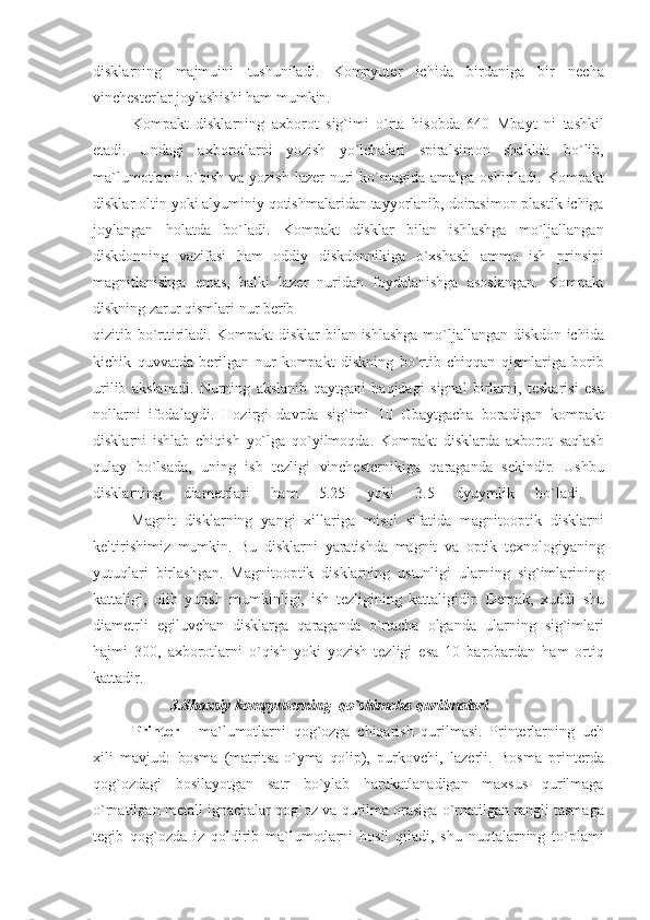 disklarning majmuini	 tushuniladi.	 Kompyuter	 ichida	 birdaniga	 bir	 necha
vinchesterlar	
 joylashishi	 ham	 mumkin.	 
Kompakt	
 disklarning	 axborot	 sig`imi	 o`rta	 hisobda	 640	 Mbayt	 ni	 tashkil
etadi.	
 Undagi	 axborotlarni	 yozish	 yo`lchalari	 spiralsimon	 shaklda	 bo`lib,
ma`lumotlarni	
 o`qish	 va	 yozish	 lazer	 nuri	 ko`magida	 amalga	 oshiriladi.	 Kompakt
disklar	
 oltin	 yoki	 alyuminiy	 qotishmalaridan	 tayyorlanib,	 doirasimon	 plastik	 ichiga
joylangan	
 holatda	 bo`ladi.	 Kompakt	 disklar	 bilan	 ishlashga	 mo`ljallangan
diskdonning	
 vazifasi	 ham	 oddiy	 diskdonnikiga	 o`xshash	 ammo	 ish	 prinsipi
magnitlanishga	
 emas,	 balki	 lazer	 nuridan	 foydalanishga	 asoslangan.	 Kompakt
diskning	
 zarur	 qismlari	 nur	 berib
qizitib	
 bo`rttiriladi.	 Kompakt	 disklar	 bilan	 ishlashga	 mo`ljallangan	 diskdon	 ichida
kichik	
 quvvatda	 berilgan	 nur	 kompakt	 diskning	 bo`rtib	 chiqqan	 qismlariga	 borib
urilib	
 akslanadi.	 Nurning	 akslanib	 qaytgani	 haqidagi	 signal	 birlarni,	 teskarisi	 esa
nollarni	
 ifodalaydi.	 Hozirgi	 davrda	 sig`imi	 10	 Gbaytgacha	 boradigan	 kompakt
disklarni	
 ishlab	 chiqish	 yo`lga	 qo`yilmoqda.	 Kompakt	 disklarda	 axborot	 saqlash
qulay	
 bo`lsada,	 uning	 ish	 tezligi	 vinchesternikiga	 qaraganda	 sekindir.	 Ushbu
disklarning	
 	diametrlari	 	ham	 	5.25	 	yoki	 	3.5	 	dyuymlik	 	bo`ladi.	 
                    Magnit	
 disklarning	 yangi	 xillariga	 misol	 sifatida	 magnitooptik	 disklarni
keltirishimiz	
 mumkin.	 Bu	 disklarni	 yaratishda	 magnit	 va	 optik	 texnologiyaning
yutuqlari	
 birlashgan.	 Magnitooptik	 disklarning	 ustunligi	 ularning	 sig`imlarining
kattaligi,	
 olib	 yurish	 mumkinligi,	 ish	 tezligining	 kattaligidir.	 Demak,	 xuddi	 shu
diametrli	
 egiluvchan	 disklarga	 qaraganda	 o`rtacha	 olganda	 ularning	 sig`imlari
hajmi	
 300,	 axborotlarni	 o`qish	 yoki	 yozish	 tezligi	 esa	 10	 barobardan	 ham	 ortiq
kattadir.	
 
3.Shaxsiy kompyuterning  qo`shimcha qurilmalari
                    Printer  	
- ma`lumotlarni	 qog`ozga	 chiqarish	 qurilmasi.	 Printerlarning	 uch
xili	
 mavjud:	 bosma	 (matritsa-o`yma	 qolip),	 purkovchi,	 lazerli.	 Bosma	 printerda
qog`ozdagi	
 bosilayotgan	 satr	 bo`ylab	 harakatlanadigan	 maxsus	 qurilmaga
o`rnatilgan	
 metall	 ignachalar	 qog`oz	 va	 qurilma	 orasiga	 o`rnatilgan	 rangli	 tasmaga
tegib	
 qog`ozda	 iz	 qoldirib	 ma`lumotlarni	 hosil	 qiladi,	 shu	 nuqtalarning	 to`plami 