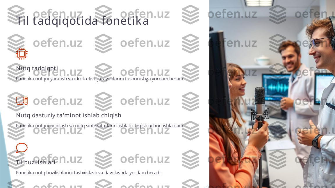 Til t adqiqot ida fonet ik a
N ut q t adqiqot i
Fonetika nutqni yaratish va idrok etish jarayonlarini tushunishga yordam beradi.
N ut q dast uriy  t a'minot  ishlab chiqish
Fonetika nutqni aniqlash va nutq sintezatorlarini ishlab chiqish uchun ishlatiladi.
Til buzilishlari
Fonetika nutq buzilishlarini tashxislash va davolashda yordam beradi.                   