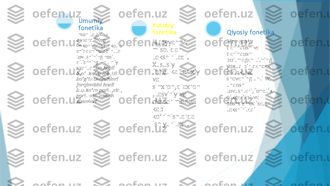 Inson talaffuz 
apparatining 
imkoniyatidan kelib 
chiqqan holda nutq 
tovushining hosil 
qilishning umumiy 
shartlari( m,hosil 
b,o’ .ko’ra lab,til 
bo’g’iz undoshlari 
farqlanishi.hosil 
b.u.ko’ra port.,sir., 
port.-sir. Tovush 
xossalari Umumiy 
fonetika
Muayyan til 
misolida 
tekshiriladi. 
Xususiy 
fonetika tarixiy 
va 
sinxron,diaxron
,tasviriy va 
eksperimental 
kabi 
ko’rinishlarda 
ish yuritadi.Xususiy 
fonetika
Bir nechta 
qarindosh va 
qarindosh 
bo’lmagan tilning 
yoxud bir qancha 
dialekt va 
shevaning unli va 
undosh 
tovushlari,fonetik 
o’zgarishi va 
boshqa hodisalar 
tekshiriladi Qiyosiy fonetika                   