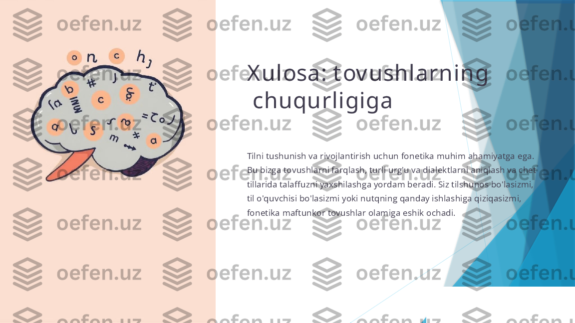 X ulosa: t ov ushlarning
  chuqurligiga
Tilni tushunish va rivojlantirish uchun fonetika muhim ahamiyatga ega. 
Bu bizga tovushlarni farqlash, turli urg'u va dialektlarni aniqlash va chet 
tillarida talaffuzni yaxshilashga yordam beradi. Siz tilshunos bo'lasizmi, 
til o'quvchisi bo'lasizmi yoki nutqning qanday ishlashiga qiziqasizmi, 
fonetika maftunkor tovushlar olamiga eshik ochadi.                   