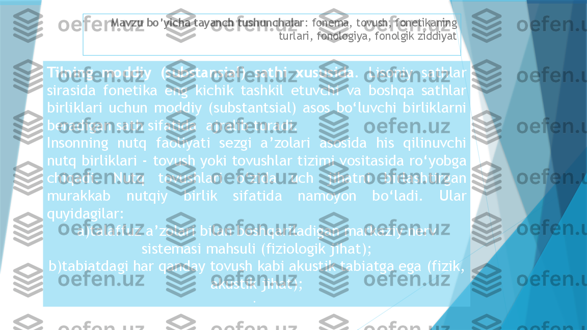 Mavzu bo’yicha tayanch tushunchalar : fonema, tovush, fonetikaning 
turlari, fonologiya, fonolgik ziddiyat
Tilning  moddiy   ( substansial )  sathi  xususida .   Lisoniy  sathlar 
sirasida  fonetika  eng  kichik  tashkil  etuvchi  va  boshqa  sathlar 
birliklari  uchun  moddiy   ( substantsial )  asos  bo ‘ luvchi  birliklarni 
beradigan sath sifatida    ajralib turadi .
Insonning  nutq  faoliyati  sezgi  a ’ zolari  asosida  his  qilinuvchi 
nutq birliklari  -  tovush yoki tovushlar tizimi vositasida ro ‘ yobga 
chiqadi .  Nutq  tovushlari  o ‘ zida  uch  jihatni  birlashtirgan 
murakkab  nutqiy  birlik  sifatida  namoyon  bo ‘ ladi .  Ular 
quyidagilar :
a ) talaffuz a ’ zolari bilan boshqariladigan markaziy nerv 
sistemasi mahsuli  ( fiziologik jihat );
b ) tabiatdagi har qanday tovush kabi akustik tabiatga ega  ( fizik , 
akustik jihat );
.                     