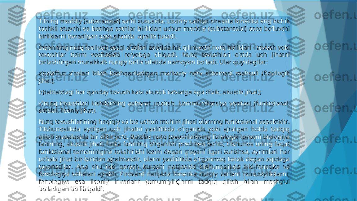 Tilning moddiy  ( substansial )  sathi xususida .  Lisoniy sathlar sirasida fonetika eng kichik 
tashkil  etuvchi  va  boshqa  sathlar  birliklari  uchun  moddiy   ( substantsial )  asos  bo ‘ luvchi 
birliklarni beradigan sath sifatida    ajralib turadi .
Insonning nutq faoliyati sezgi a ’ zolari asosida his qilinuvchi nutq birliklari  -  tovush yoki 
tovushlar  tizimi  vositasida  ro ‘ yobga  chiqadi .  Nutq  tovushlari  o ‘ zida  uch  jihatni 
birlashtirgan murakkab nutqiy birlik sifatida namoyon bo ‘ ladi .  Ular quyidagilar :
a ) talaffuz  a ’ zolari  bilan  boshqariladigan  markaziy  nerv  sistemasi  mahsuli   ( fiziologik 
jihat );
b ) tabiatdagi har qanday tovush kabi akustik tabiatga ega  ( fizik ,  akustik jihat );
v ) nutq  tovushlari  kishilarning  axborot  uzatish ,  kommunikatsiya  vositasi   ( funktsional , 
sotsial ,  lisoniy jihat ).
Nutq tovushlarining haqiqiy va biz uchun muhim jihati ularning funktsional aspektidir . 
Tilshunoslikda  aytilgan  uch  jihatni  yaxlitlikda  o ‘ rganish  yoki  ajratgan  holda  tadqiq 
qilish masalasida bir xillik yo ‘ q .  Ba ’ zilar nutq tovushlarining fiziologik tomoni biologiya 
fanining ,  akustik  jihati  fizika  fanining  o ‘ rganish  predmeti  bo ‘ lib ,  tilshunos  uning  faqat 
funktsional  tomoninigina  tekshirishi  lozim  degan  g ‘ oyani  ilgari  surishsa ,  ayrimlari  har 
uchala  jihat  bir - biridan  ajralmasdir ,  ularni  yaxlitlikda  o ‘ rganmoq  kerak  degan  aqidaga 
tayanadilar .  Ana  shu  ikki  qarash  kurashi  natijasida  tilshunoslikda  ikki - fonetika  va 
fonologiya  sohalari  ajraldi .  Pirovard  natijada  fonetika  nutqiy  variant   ( xususiylik ) larni , 
fonologiya  esa  lisoniy  invariant   ( umumiylik ) larni  tadqiq  qilish  bilan  mashg ‘ ul 
bo ‘ ladigan bo ‘ lib qoldi .                     