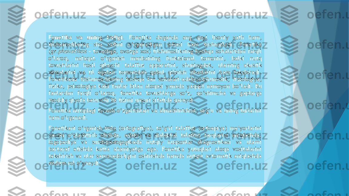 Fonetika  va  uning  birligi .   Fonetika  deganda  eng  quyi  lisoniy  sath  ham , 
tilshunoslikning  shu  sathni  o ‘ rganadigan  sohasi  ham  tushuniladi .  Fonetika  
( gr . phonetikos   -  tovushga ,  ovozga  xos )  tilshunoslikning  boshqa  sohalaridan  farqli 
o ‘ laroq ,  nafaqat  o ‘ rganish  manbaining  funktsional  tomonini ,  balki  nutq 
tovushlarini  hosil  qiluvchi  talaffuz  apparatini ,  shuningdek ,  ularning  akustik 
xossalarini  va  til  egalari  tomonidan  qabul  qilinish  jihatlarini  ham  tekshiradi . 
Fonetikada  tilshunos - likning  boshqa  fan  sohalari - adabiyotshunoslik ,  fiziologiya , 
fizika ,  psixologiya  kabi  fanlar  bilan  aloqasi  yanada  yaqqol  namoyon  bo ‘ ladi .  Bu 
fanlardan  farqli  o ‘ laroq ,  fonetika  tovushlarga  so ‘ z ,  qo ‘ shimcha  va  gaplarga 
moddiy qiyofa beruvchi til tizimi unsuri sifatida qaraydi .
Fonetika  nutqdagi  tovush  o‘zgarishlari  va  almashinishini,  urg‘u  va  uning  turlarini 
ham o‘rganadi.
Fonetikani  o‘rganish  imlo  (orfografiya),  to‘g‘ri  talaffuz  (orfoepiya)  me’yorlarini 
yaxshi  o‘zlashtirib  olishda,  adabiy  va  dialektal  talaffuz  farqlarini  aniqlashda, 
logopediya  va  surdopedogogikada  nutqiy  nuqsonlar  diagnostikasi  va  ularni 
bartaraf  etishda  katta  ahamiyatga  ega.  Fonetika  yutuqlari  aloqa  vositalarini 
tekshirish  va  ular  samaradorligini  oshirishda  hamda  nutqni  avtomatik  aniqlashda 
muhim rol o‘ynaydi.                      