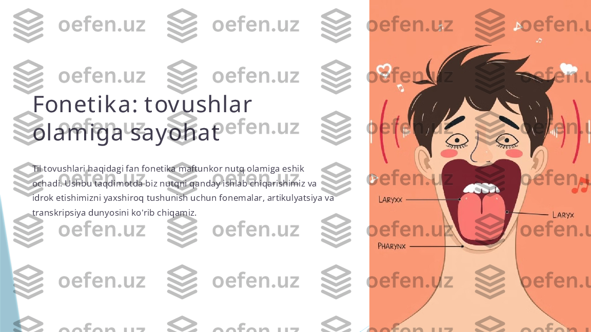 Fonet ik a: t ov ushlar 
olamiga say ohat
Til tovushlari haqidagi fan fonetika maftunkor nutq olamiga eshik 
ochadi. Ushbu taqdimotda biz nutqni qanday ishlab chiqarishimiz va 
idrok etishimizni yaxshiroq tushunish uchun fonemalar, artikulyatsiya va 
transkripsiya dunyosini ko'rib chiqamiz.                   