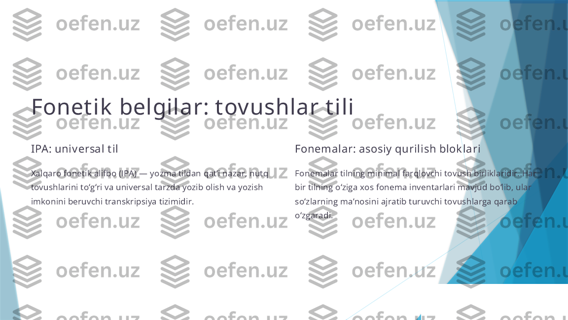 Fonet ik  belgilar: t ov ushlar t ili
IPA: univ ersal t il
Xalqaro fonetik alifbo (IPA) — yozma tildan qatʼi nazar, nutq 
tovushlarini to g ri va universal tarzda yozib olish va yozish ʻ ʻ
imkonini beruvchi transkripsiya tizimidir. Fonemalar: asosiy  qurilish blok lari
Fonemalar tilning minimal farqlovchi tovush birliklaridir. Har 
bir tilning o ziga xos fonema inventarlari mavjud bo lib, ular 	ʻ ʻ
so zlarning maʼnosini ajratib turuvchi tovushlarga qarab 	
ʻ
o zgaradi.
ʻ                   