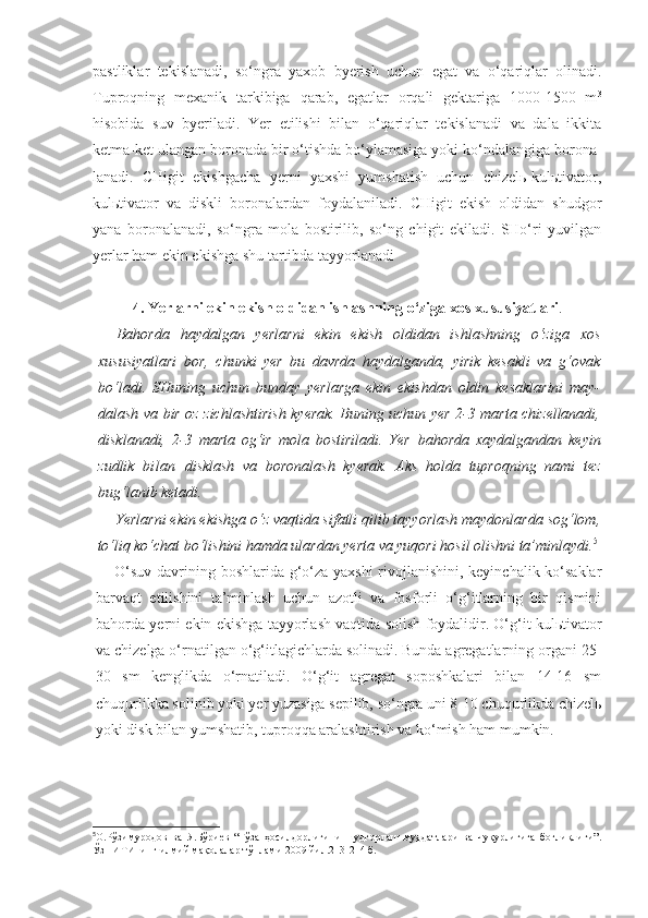 pastliklar   tekislanadi,   so‘ngra   yaxob   byerish   uchun   egat   va   o‘qariqlar   olinadi.
Tuproqning   mexanik   tarkibiga   qarab,   egatlar   orqali   gektariga   1000-1500   m 3
hisobida   suv   byeriladi.   Yer   etilishi   bilan   o‘qariqlar   tekislanadi   va   dala   ikkita
ketma-ket ulangan boronada bir o‘tishda bo‘ylamasiga yoki ko‘ndalangiga borona-
lanadi.   CHigit   ekishgacha   yerni   yaxshi   yumshatish   uchun   chizelь-kulьtivator,
kulьtivator   va   diskli   boronalardan   foydalaniladi.   CHigit   ekish   oldidan   shudgor
yana   boronalanadi,   so‘ngra   mola   bostirilib,   so‘ng   chigit   ekiladi.   SHo‘ri   yuvilgan
yerlar ham ekin ekishga shu tartibda tayyorlanadi
4. Yerlarni ekin ekish oldidan ishlashning o‘ziga xos   xususiyatlari .
Bahorda   haydalgan   yerlarni   ekin   ekish   oldidan   ishlashning   o‘ziga   xos
xususiyatlari   bor,   chunki   yer   bu   davrda   haydalganda,   yirik   kesakli   va   g‘ovak
bo‘ladi.   SHuning   uchun   bunday   yerlarga   ekin   ekishdan   oldin   kesaklarini   may-
dalash va bir oz zichlashtirish kyerak. Buning uchun yer 2-3 marta chizellanadi,
disklanadi,   2-3   marta   og‘ir   mola   bostiriladi.   Yer   bahorda   xaydalgandan   keyin
zudlik   bilan   disklash   va   boronalash   kyerak.   Aks   holda   tuproqning   nami   tez
bug‘lanib ketadi.
Yerlarni ekin ekishga o‘z vaqtida sifatli qilib tayyorlash maydonlarda sog‘lom,
to‘liq ko‘chat bo‘lishini hamda ulardan yerta va yuqori hosil olishni ta’minlaydi. 5
O‘suv davrining boshlarida g‘o‘za yaxshi  rivojlanishini, keyinchalik ko‘saklar
barvaqt   etilishini   ta’minlash   uchun   azotli   va   fosforli   o‘g‘itlarning   bir   qismini
bahorda yerni ekin ekishga tayyorlash vaqtida solish foydalidir. O‘g‘it kulьtivator
va chizelga o‘rnatilgan o‘g‘itlagichlarda solinadi. Bunda agregatlarning organi 25-
30   sm   kenglikda   o‘rnatiladi.   O‘g‘it   agregat   soposhkalari   bilan   14-16   sm
chuqurlikka solinib yoki yer yuzasiga sepilib, so‘ngra uni 8-10 chuqurlikda chizelь
yoki disk bilan yumshatib, tuproqqa aralashtirish va ko‘mish ham mumkin.
5
О.Рўзимуродов   ва   Я.Бўриев   “Ғўза   ҳосилдорлигини   шудгорлаш   муддатлари   ва   чуқурлигига   боғлиқлиги” .
ЎзПИТИнинг илмий мақолалар тўплами 2009 йил.213-214 б. 