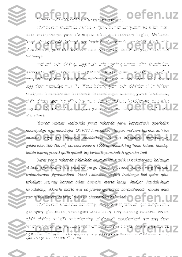 1. Yerni ekin ekish oldidan ishlashdan maqsad.
O‘zbekiston   sharoitida   qishloq   xo‘jalik   ekinlaridan   yuqori   va   sifatli   hosil
olish   shudgorlangan   yerni   o‘z   vaqtida   sifatli   qilib   ishlashga   bog‘liq.   Ma’lumki
kuzgi   shudgor   yoki   bahorgi   yer   haydash   o‘z   vaqtida   qanchalik   sifatli   qilib
o‘tkazilmasin, yerni ekin ekishdan oldin ishlamasdan ekinlardan yuqori hosil olib
bo‘lmaydi.
Yerlarni   ekin   ekishga   tayyorlash   aniq   joyning   tuproq   iqlim   sharoitidan,
qolavyersa   sizot   suvlarining   joylashish   chuqurligidan,   ekiladigan   urug‘lik
matyerialining   katta-kichikligidan   ekinlarning   ekish   muddatlaridan   kelib   chiqib
tayyorlash   maqsadga   muvofiq.   Yerta   bahorgi   yerni   ekin   ekishdan   oldin   ishlash
shudgorni   boronalashdan   boshlanadi.   Boronalangan   dalaning   yuzasi   tekislanadi,
o‘sib   chiqayotgan   bir   yillik   begona   o‘tlar   yo‘qotiladi,   kesaklar   va   palaxsalar
maydalanadi,   hosil   bo‘lgan   qatqaloq   yumshatiladi   va   ortiqcha   namni   bug‘lanishi
oldi olinadi. 
Tuproq   namini   saqlashda   yerta   bahorda   yerni   boronalash   qanchalik
ahamiyatga   ega   ekanligini   O‘zPITI   tomonidan   olingan   ma’lumotlardan   ko‘rish
mumkin.   Agar   yer   bahorda   muddatidan   10   kun   kechiktirib   boronalansa,
gektaridan 200-300 m 3
, boronalanmasa 1000 m 3
 namlik bug‘lanib ketadi. Bunday
holda tuproq yuzasi qotib qoladi, keyinchalik yumshatish qiyin bo‘ladi.
Yerni   yerta   bahorda   ishlashda   enga   avval   etarlik   texnikalarning   holatiga
et’tibor   byeriladi.   Yerta   bahorda   yerga   ishlov   byerishda   zanjirli   va   g‘ildirakli
traktorlardan   foydalaniladi.   Yerni   ishlashda   zanjirli   traktorga   ikki   qator   qilib
tirkalgan   zig-zag   borona   bilan   birinchi   marta   kuzgi   shudgor   haydalishiga
ko‘ndalang,   ikkinchi   marta   esa   bo‘ylamasiga   qarab   boronalanadi.   Bunda   dala
yaxshi tekislanadi va urug‘ bir tekis chuqurlikka ko‘miladi. 1
O‘zbekiston   sharoitida   bahorning   o‘ziga   xos   injiqliklari   goh   qurg‘oqchil,
goh   syeryog‘in   kelishi,   shuningdek   ushbu   tabiiy   jarayonlarning   surunkali   davom
etishi   qishloq   xo‘jalik   xodimlarining   to‘g‘rirog‘i   paxtakorlarni   yer   tayyorlash
ishlarini   bir  muncha  muddatga   kechiktirib  yuborish  sir  emas.   Ana  shu   va  boshqa
1
  Қ.Мирзажонов “ Шудгорни қайси муддатларда ва қандай чуқурликда бажариш керак” Ўзбекистон қишлоқ
хўжалиги журнали Т.: №12.2014й. 17-18 б. 