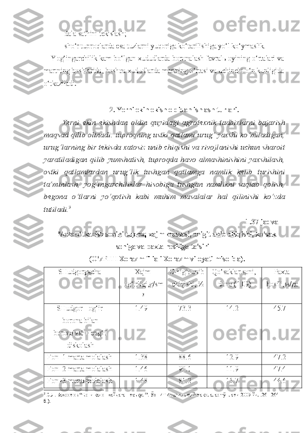 -dala sathini tekislash;
-sho‘r tuproqlarda esa tuzlarni yuqoriga ko‘tarilishiga yo‘l ko‘ymaslik.
Y o g‘ingarchilik kam bo‘lgan xududlarda boronalash fevralь oyining o‘rtalari va
martning boshlarida, boshqa xududlarda martning o‘rtasi va uchinchi o‘n kunligida
o‘tkaziladi .
2.  Yerni ekin ekish oldidan ishlash  turlari .Yerni   ekin   ekishdan   oldin   quyidagi   agrotexnik   tadbirlarni   bajarish	
maqsad qilib olinadi: tuproqning ustki qatlami urug‘ yaxshi ko‘miladigan,
urug‘larning bir tekisda xatosiz unib chiqishi va rivojlanishi uchun sharoit
yaratiladigan   qilib  yumshatish,  tuproqda  havo   almashinishini   yaxshilash,
ostki   qatlamlardan   urug‘lik   tushgan   qatlamga   namlik   kelib   turishini
ta’minlash,   yog‘ingarchiliklar   hisobiga   tushgan   namlikni   saqlab   qolish,
begona   o‘tlarni   yo‘qotish   kabi   muhim   masalalar   hal   qilinishi   ko‘zda
tutiladi.	2
1.37-jadval
Mola o‘tkazish sonini tuproq xajm massasi, chigit unib chiqishi, ko‘sak
soniga va paxta hosiliga ta’siri 
(O‘zPITI Xorazm filiali Xorazm viloyati misolida).
SHudgorgacha Xajm
og‘irligi,g/sm
3 CHigit unib
chiqishi, % Qo‘saklar soni,
dona (1.09) Paxta
hosili,ss/ga
SHudgor+   og‘ir
borona bilan
boronalash+ eng‘il
diskolash 1.49 73.3 14.2 45.7
Fon+1 marta molalash 1.38 88.6 12.9 47.2
Fon+2 marta molalash 1.46 90.1 11.9 47.4
Fon+3 marta molalash 1.48 81.2 11.7 44.6
2
  С.Л. Баҳромов “Ерни қачон ҳайдаган маъқул”. ЎзПИТИнинг илмий мақолалар тўплами 2009 йил.261-264 
б.). 