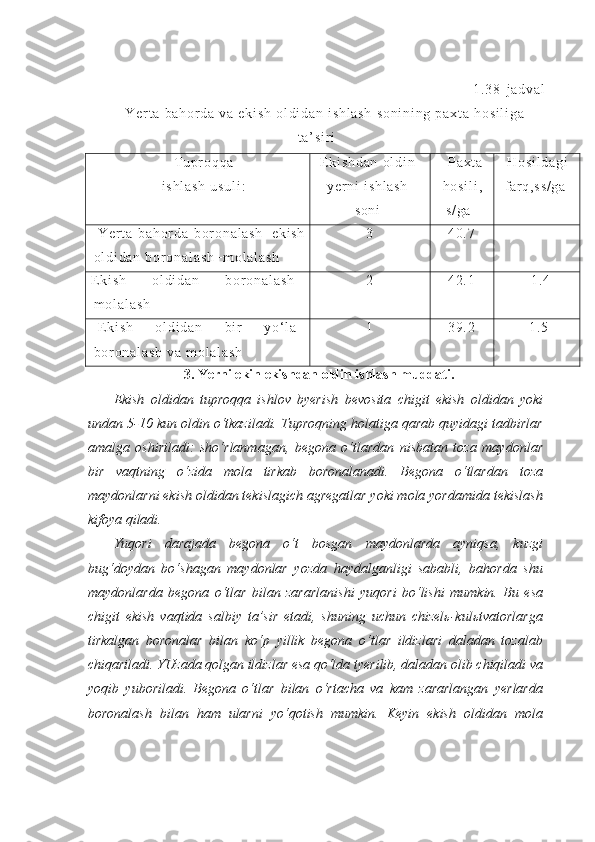 1 . 3 8 - j a d v a l
Y e r t a   b a h or d a   v a   e k i s h   o l d i d a n   i s h l a s h   s o n i n i n g   p a x t a   h o s i l i g a
t a’ s i r i
T u p r o q q a
i s h l a s h   u s u l i : E k i s h d a n   o l d i n
y e r ni   i s h l a s h
s o n i P a x t a
h o s i l i ,
s / g a H o s i l d a g i
f ar q , s s / g a
Y e r t a   b a h o r d a   b or o n a l a s h + e k i s h
o l d i d a n   b or o n a l a s h + m o l a l a s h 3 4 0 . 7 -
E k i s h   o l d i d a n   b or o n a l a s h +
m o l a l a s h 2 4 2 . 1 + 1 . 4
E k i s h   o l d i d a n   b i r   y o‘ l a
b or o n a l a s h   v a   m o l a l a s h 1 3 9 . 2 - 1 . 5
3.  Yerni ekin ekishdan oldin ishlash muddati.
Ekish   oldidan   tuproqqa   ishlov   byerish   bevosita   chigit   ekish   oldidan   yoki
undan 5-10 kun oldin o‘tkaziladi. Tuproqning holatiga qarab quyidagi tadbirlar
amalga   oshiriladi:   sho‘rlanmagan,   begona   o‘tlardan   nisbatan   toza   maydonlar
bir   vaqtning   o‘zida   mola   tirkab   boronalanadi.   Begona   o‘tlardan   toza
maydonlarni ekish oldidan tekislagich agregatlar yoki mola yordamida tekislash
kifoya qiladi.
Yuqori   darajada   begona   o‘t   bosgan   maydonlarda   ayniqsa,   kuzgi
bug‘doydan   bo‘shagan   maydonlar   yozda   haydalganligi   sababli,   bahorda   shu
maydonlarda   begona   o‘tlar   bilan   zararlanishi   yuqori   bo‘lishi   mumkin.   Bu   esa
chigit   ekish   vaqtida   salbiy   ta’sir   etadi,   shuning   uchun   chizelь-kulьtvatorlarga
tirkalgan   boronalar   bilan   ko‘p   yillik   begona   o‘tlar   ildizlari   daladan   tozalab
chiqariladi. YUzada qolgan ildizlar esa qo‘lda tyerilib, daladan olib chiqiladi va
yoqib   yuboriladi.   Begona   o‘tlar   bilan   o‘rtacha   va   kam   zararlangan   yerlarda
boronalash   bilan   ham   ularni   yo‘qotish   mumkin.   Keyin   ekish   oldidan   mola 