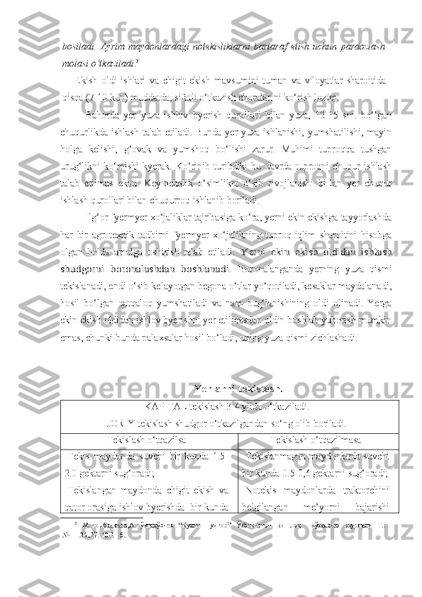 bosiladi.   Ayrim   maydonlardagi   notekisliklarni   bartaraf   etish   uchun   pardozlash
molasi o‘tkaziladi . 3
Ekish   oldi   ishlari   va   chigit   ekish   mavsumini   tuman   va   viloyatlar   sharoitida
qisqa (7-10 kun) muddatda, sifatli o‘tkazish choralarini ko‘rish lozim.  
Bahorda   yer   yuza   ishlov   byerish   qurollari   bilan   yuza,   12-15   sm.   bo‘lgan
chuqurlikda  ishlash  talab etiladi. Bunda yer  yuza ishlanishi,  yumshatilishi,  mayin
holga   kelishi,   g‘ovak   va   yumshoq   bo‘lishi   zarur.   Muhimi   tuproqqa   tushgan
urug‘likni   ko‘mishi   kyerak.   Ko‘rinib   turibdiki   bu   davrda   tuproqni   chuqur   ishlash
talab   etilmas   ekan.   Keyinchalik   o‘simlikni   o‘sib   rivojlanishi   bi-lan   yer   chuqur
ishlash qurollari bilan chuqurroq ishlanib boriladi.
Ilg‘or fyermyer xo‘jaliklar tajribasiga ko‘ra, yerni ekin ekishga tayyorlashda
har   bir   agrotexnik   tadbirni   fyermyer   xo‘jalikning   tuproq-iqlim   sharoitini   hisobga
olgan   holda   amalga   oshirish   talab   etiladi.  Yerni   ekin   ekish   oldidan   ish	lash	
shudgorni   boronalashdan   boshlanadi.
  Boronalanganda   yerning   yuza   qismi
tekislanadi, endi o‘sib kelayotgan begona o‘tlar yo‘qotiladi, kesaklar maydalanadi,
hosil   bo‘lgan   qatqaloq   yumshatiladi   va   nam   bug‘lanishining   oldi   olinadi.   Yerga
ekin ekish oldidan ishlov byerishni yer etilmasdan oldin boshlab yuborish mumkin
emas, chunki bunda palaxsalar hosil bo‘ladi, uning yuza qismi zichlashadi.
Y e r l a r n i   t e k i s l a s h .
KAPITAL tekislash 3-4 yilda o‘tkaziladi.
JORIY tekislash shudgor o‘tkazilgandan so‘ng olib boriladi.
Tekislash o‘tqazilsa Tekislash o‘tqazilmasa
-Tekis   maydonda   suvchi   bir   kunda   1.5-
2.0 gektarni sug‘oradi;
-Tekislangan   maydonda   chigit   ekish   va
qator orasiga ishlov byerishda  bir kunda -Tekislanmagan maydonlarda suvchi
bir kunda 0.5-0,6 gektarni sug‘oradi;
-Notekis   maydonlarda   traktorchini
belgilangan   me’yorni   bajarishi
3
  М.Тошболтаев,А.Тўхтақўзиев   “Кузги   шудгор”   Ўзбекистон   қишлоқ     хўжалиги   журнали   Т.:
№11 .2013й. 10-11 б.. 