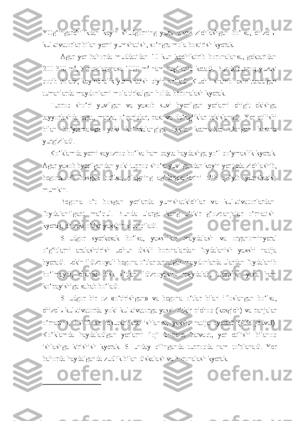 YOg‘ingarchilikdan   keyin   shudgorning   yuza   qismi   zichlashgan   bo‘lsa,   chizelь-
kulьtivatorlar bilan yerni yumshatish, so‘ngra mola bostirish kyerak.
Agar   yer   bahorda   muddatidan   10   kun   kechiktirib   boronalansa,   gektaridan
200-300   m 3
,  boronalanmasa   1000   m 3
  nam   bug‘lanib   ketadi.   Bunda   tuproq   yuzasi
qotib  qoladi,   keyinchalik  yumshatish   qiyin  bo‘ladi.  Kuchli   shamol   esib   turadigan
tumanlarda maydonlarni mola tirkalgan holda boronalash kyerak.
Tuproq   sho‘ri   yuvilgan   va   yaxob   suvi   byerilgan   yerlarni   chigit   ekishga
tayyorlashda   egat,   marza,   o‘qariqlar,   past   va   do‘ngliklar   tekislanadi.   Yer   etilishi
bilan   bo‘ylamasiga   yoki   ko‘ndalangiga   ikkita   ketma-ket   ulangan   borona
yurgiziladi.
Ko‘klamda yerni sayozroq bo‘lsa ham qayta haydashga yo‘l qo‘ymaslik kyerak.
Agar yaxob byerilgandan yoki tuproq sho‘ri yuvilgandan keyin yer juda zichlashib,
begona   o‘t   bosgan   bo‘lsa,   plugning   ag‘dargichlarini   olib   qo‘yib   yumshatish
mumkin.
Begona   o‘t   bosgan   yerlarda   yumshatkichlar   va   kulьtivatorlardan
foydalanilgapi   ma’qul.   Bunda   ularga   keng   o‘tkir   g‘ozpanjalar   o‘rnatish
kyerak, chunki o‘tlar yaxshiroq qirqiladi.
SHudgor   syerkesak   bo‘lsa,   yaxshilab   maydalash   va   organominyeral
o‘g‘itlarni   aralashtirish   uchun   diskli   boronalardan   foydalanish   yaxshi   natija
byeradi. Lekin ildizpoyali begona o‘tlar tarqalgan maydonlarda ulardan foydalanib
bo‘lmaydi,   chunki   disk   o‘tlar   ildizpoyasini   maydalab,   ularning   yana   ham
ko‘payishiga sabab bo‘ladi.
SHudgor   bir   oz   «o‘tirishgan»   va   begona   o‘tlar   bilan   ifloslangan   bo‘lsa,
chizelь-kulьtivatorda   yoki   kulьtivatorga   yassi   o‘tkir   pichoq   (kesgich)   va   panjalar
o‘rnatilib,   10-12   sm   chuqurlikda   ishlansa,   yaxshi   natija   byeradi   (1.40-jadval).
Ko‘klamda   haydaladigan   yerlarni   iloji   boricha   barvaqt,   yer   etilishi   bilanoq
ishlashga   kirishish   kyerak.   SHunday   qilinganda   tuproqda   nam   to‘planadi.   Yer
bahorda haydalganda zudlik bilan diskalash va boronalash kyerak. 