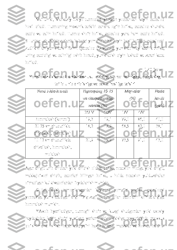 Ma’lumki,   Markaziy   Osiyo   tuproqlari   yomg‘ir   yoqqandan   keyin   qatqaloq
hosil   qiladi.   Tuproqning   mexanik   tarkibi   qancha   og‘ir   bo‘lsa,   qatqaloq   shuncha
qattiq   va   qalin   bo‘ladi.   Tuproq   sho‘r   bo‘lsa,   qatqaloq   yana   ham   qattiq   bo‘ladi.
SHuning uchun ekinzorlarda bahorgi yomg‘irlardan keyin hosil bo‘lgan qatqaloqni
zudlik bilan yumshatish lozim. Qatqaloq o‘z vaqtida yumshatilmay kechik-tirilsa,
uning qattiqligi va qalinligi oshib boradi, yumshatish qiyin-lashadi va zarari katta
bo‘ladi.
1.40-jadval
Yerni ekin ekish oldidan ishlash usullarining tuproq namligiga, chigitning
to‘liq unib chiqishiga va paxta hosiliga ta’siri
Yerni  i shlash usuli Tuproqning 10-15
sm chuqurligidagi
namlik (%) Maysalar
(%) Paxta
hosili
(ga/s)
26/IV 10/V 1/V 4/V
Boronalash (kontrol) 19,3 19,1 79,0 86,0 40,0
20-25 sm chuqurlikla
chizellash, boronalash 18,2 17,9 68,5 82,0 38,1
10-12 sm chuqurlikda
chizellash, boronalash,
molalash 20,9 19,9 73,5 91,0 43,0
Agar chigit unib chiqqan yoki chiqish oldida bo‘lsa, rotatsion motiga yoki chigit,
makkajo‘xori   chiqib,   qatorlari   bilingan   bo‘lsa,   u   holda   rotatsion   yulduzchalar
o‘rnatilgan kulьtivatorlardan foydalanish mumkin.
CHigit   ekish   tamomlangandan   keyinroq   yomg‘ir   yog‘sa,   qatqaloqni
yoppasiga   yumshatadigan   engil   “zig-zag”   borona   bilan   qatorlarni   ko‘ndalangiga
boronalash mumkin.
YAxob   byeriladigan,   tuprog‘i   sho‘r   va   kuzgi   shudgordan   yoki   asosiy
haydashdan   keyin   sho‘ri   yuvilgan   yerlarni   chigit   ekishga   tayyorlashda   m a x s u s
q o ‘ s h i m c h a   i s h l a r   bajariladi,   ya’ni   baxorda   egat,   marzalar   va   boshqa   baland- 