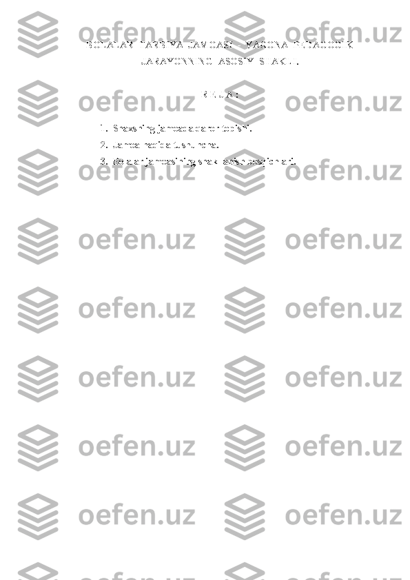 BOLALAR    TARBIY A   JAMOASI  -  Y A GONA    PEDAGOGIK
JARAY O NNING    ASOSIY    S H AKLI .
R  E  J A :
1. Shaxsning jamoada qaror topishi.
2. Jamoa haqida tushuncha.
3. Bolalar jamoasining shakllanish bosqichlari. 
