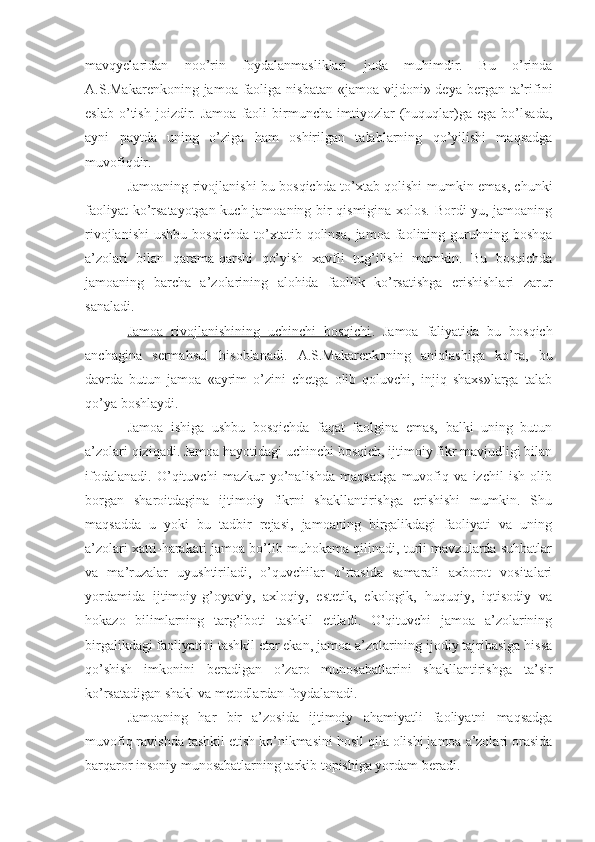 mavqyelaridan   noo’rin   foydalanmasliklari   juda   muhimdir.   Bu   o’rinda
A.S.Makarenkoning jamoa faoliga nisbatan  «jamoa vijdoni» deya bergan ta’rifini
eslab   o’tish   joizdir.  Jamoa   faoli   birmuncha   imtiyozlar   (huquqlar)ga   ega  bo’lsada,
ayni   paytda   uning   o’ziga   ham   oshirilgan   talablarning   qo’yilishi   maqsadga
muvofiqdir.
Jamoaning rivojlanishi bu bosqichda to’xtab qolishi mumkin emas, chunki
faoliyat ko’rsatayotgan kuch jamoaning bir qismigina xolos. Bordi-yu, jamoaning
rivojlanishi   ushbu   bosqichda   to’xtatib  qolinsa,   jamoa   faolining   guruhning   boshqa
a’zolari   bilan   qarama-qarshi   qo’yish   xavfli   tug’ilishi   mumkin.   Bu   bosqichda
jamoaning   barcha   a’zolarining   alohida   faollik   ko’rsatishga   erishishlari   zarur
sanaladi.
Jamoa   rivojlanishining   uchinchi   bosqichi .   Jamoa   faliyatida   bu   bosqich
anchagina   sermahsul   hisoblanadi.   A.S.Makarenkoning   aniqlashiga   ko’ra,   bu
davrda   butun   jamoa   «ayrim   o’zini   chetga   olib   qoluvchi,   injiq   shaxs»larga   talab
qo’ya boshlaydi.
Jamoa   ishiga   ushbu   bosqichda   faqat   faolgina   emas,   balki   uning   butun
a’zolari qiziqadi. Jamoa hayotidagi uchinchi bosqich, ijtimoiy fikr mavjudligi bilan
ifodalanadi.   O’qituvchi   mazkur   yo’nalishda   maqsadga   muvofiq   va   izchil   ish   olib
borgan   sharoitdagina   ijtimoiy   fikrni   shakllantirishga   erishishi   mumkin.   Shu
maqsadda   u   yoki   bu   tadbir   rejasi,   jamoaning   birgalikdagi   faoliyati   va   uning
a’zolari xatti-harakati jamoa bo’lib muhokama qilinadi, turli mavzularda suhbatlar
va   ma’ruzalar   uyushtiriladi,   o’quvchilar   o’rtasida   samarali   axborot   vositalari
yordamida   ijtimoiy-g’oyaviy,   axloqiy,   estetik,   ekologik,   huquqiy,   iqtisodiy   va
hokazo   bilimlarning   targ’iboti   tashkil   etiladi.   O’qituvchi   jamoa   a’zolarining
birgalikdagi faoliyatini tashkil etar ekan, jamoa a’zolarining ijodiy tajribasiga hissa
qo’shish   imkonini   beradigan   o’zaro   munosabatlarini   shakllantirishga   ta’sir
ko’rsatadigan shakl va metodlardan foydalanadi.
Jamoaning   har   bir   a’zosida   ijtimoiy   ahamiyatli   faoliyatni   maqsadga
muvofiq ravishda tashkil etish ko’nikmasini hosil qila olishi jamoa a’zolari orasida
barqaror insoniy munosabatlarning tarkib topishiga yordam beradi. 