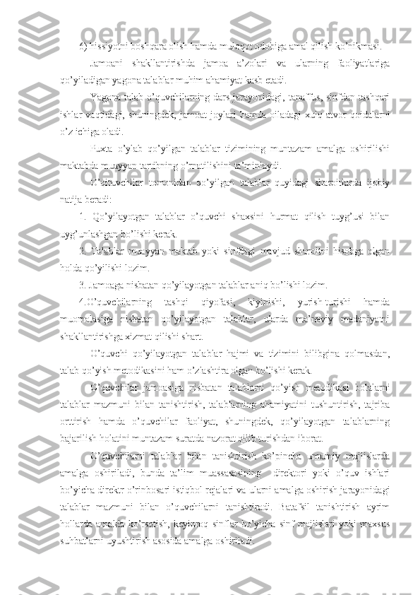 6) hissiyotni boshqara olish hamda muloqot odobiga amal qilish ko’nikmasi.
Jamoani   shakllantirishda   jamoa   a’zolari   va   ularning   faoliyatlariga
qo’yiladigan yagona talablar muhim ahamiyat kasb etadi.
Yagona talab o’quvchilarning dars jarayonidagi, tanaffus, sinfdan tashqari
ishlar   vaqtidagi,   shuningdek,   jamoat   joylari   hamda   oiladagi   xulq-atvor   qoidalarni
o’z ichiga oladi.
Puxta   o’ylab   qo’yilgan   talablar   tizimining   muntazam   amalga   oshirilishi
maktabda muayyan tartibning o’rnatilishini ta’minlaydi.
O’qituvchilar   tomonidan   qo’yilgan   talablar   quyidagi   sharoitlarda   ijobiy
natija beradi:
1.   Qo’yilayotgan   talablar   o’quvchi   shaxsini   hurmat   qilish   tuyg’usi   bilan
uyg’unlashgan bo’lishi kerak.
2.   Talablar   muayyan   maktab   yoki   sinfdagi   mavjud   sharoitni   hisobga   olgan
holda qo’yilishi lozim.
3. Jamoaga nisbatan qo’yilayotgan talablar aniq bo’lishi lozim.
4.O’quvchilarning   tashqi   qiyofasi,   kiyinishi,   yurish-turishi   hamda
muomalasiga   nisbatan   qo’yilayotgan   talablar,   ularda   ma’naviy   madaniyatni
shakllantirishga xizmat qilishi shart.
O’quvchi   qo’yilayotgan   talablar   hajmi   va   tizimini   bilibgina   qolmasdan,
talab qo’yish metodikasini ham o’zlashtira olgan bo’lishi kerak.
O’quvchilar   jamoasiga   nisbatan   talablarni   qo’yish   metodikasi   bolalarni
talablar   mazmuni   bilan   tanishtirish,   talablarning   ahamiyatini   tushuntirish,   tajriba
orttirish   hamda   o’quvchilar   faoliyat,   shuningdek,   qo’yilayotgan   talablarning
bajarilish holatini muntazam suratda nazorat qilib turishdan iborat.
O’quvchilarni   talablar   bilan   tanishtirish   ko’pincha   umumiy   majlislarda
amalga   oshiriladi,   bunda   ta’lim   muassasasining     direktori   yoki   o’quv   ishlari
bo’yicha direktr o’rinbosari istiqbol rejalari va ularni amalga oshirish jarayonidagi
talablar   mazmuni   bilan   o’quvchilarni   tanishtiradi.   Batafsil   tanishtirish   ayrim
hollarda   amalda   ko’rsatish,   keyinroq   sinflar   bo’yicha   sinf   majlislari   yoki   maxsus
suhbatlarni uyushtirish asosida amalga oshiriladi. 