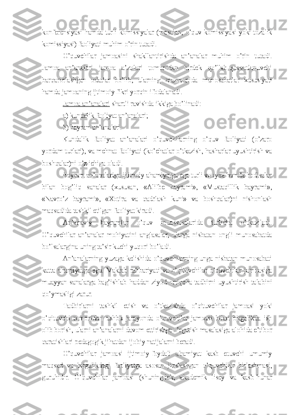 konferensiyasi  hamda turli komissiyalar  (masalan, o’quv komissiyasi  yoki tozalik
komissiyasi) faoliyati muhim o’rin tutadi.
O’quvchilar   jamoasini   shakllantirishda   an’analar   muhim   o’rin   tutadi.
Jamoa   an’analari   jamoa   a’zolari   tomonidan   birdek   qo’llab-quvvatlanuvchi
barqarorlashgan   odatlar   bo’lib,   ularning   mazmunida   munosabatlar   xususiyati
hamda jamoaning ijtimoiy fikri yorqin ifodalanadi.
Jamoa an’analari  shartli ravishda ikkiga bo’linadi:
a) kundalik faoliyat an’analari;
b) bayram an’analari.
Kundalik   faoliyat   an’analari   o’quvchilarning   o’quv   faoliyati   (o’zaro
yordam turlari), va mehnat faoliyati (ko’chatlar o’tkazish, hasharlar uyushtirish va
boshqalar)ni o’z ichiga oladi.
Bayram an’analariga ijtimoiy ahamiyatga ega turli voqyea hamda hodisalar
bilan   bog’liq   sanalar   (xususan,   «Alifbe   bayrami»,   «Mustaqillik   bayrami»,
«Navro’z   bayrami»,   «Xotira   va   qadrlash   kuni»   va   boshqalar)ni   nishonlash
maqsadida tashkil etilgan faoliyat kiradi.
An’anaviy   bayramlar   o’quv   muassasalarida   turlicha   o’tkaziladi.
O’quvchilar   an’analar   mohiyatini   anglasalar,   ularga   nisbatan   ongli   munosabatda
bo’lsalargina uning ta’sir kuchi yuqori bo’ladi.
An’analarning yuzaga kelishida o’quvchilarning unga nisbatan munosabati
katta   ahamiyatga   ega.   Maktab   rahbariyati   va   o’qituvchilar   o’quvchilar   jamoasiga
muayyan  sanalarga   bag’ishlab   haddan  ziyod  ortiqcha  tadbirni   uyushtirish   talabini
qo’ymasligi zarur. 
Tadbirlarni   tashkil   etish   va   o’tkazishda   o’qituvchilar   jamoasi   yoki
o’qituvchi   tomonidan   ushbu   jarayonda   o’quvchilar   jamoasi   bilan   birgalikda   ish
olib borish, ularni an’analarni davom ettirishga o’rgatish masalasiga alohida e’tibor
qaratishlari pedagogik jihatdan ijobiy natijalarni beradi.
O’quvchilar   jamoasi   ijtimoiy-foydali   ahamiyat   kasb   etuvchi   umumiy
maqsad   va   birgalikdagi   faoliyatga   asosan   jipslashgan   o’quvchilar   birlashmasi,
guruhidir.   O’quvchilar   jamoasi   (shuningdek,   akademik   lisey   va   kasb-hunar 