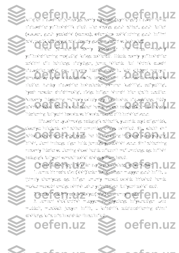 kollejlari o’quvchilari jamoasi)ga rasmiy saylangan (tayinlangan) o’quvchi hamda
o’qituvchilar   yo’lboshchilik   qiladi.   Ular   sirasiga   guruh   rahbari,   guruh   faollari
(xususan,   guruh   yetakchisi   (starosta),   «Kamolot»   tashkilotining   guruh   bo’limi
raisi, tozalik komissiyasi raisi, devoriy gazeta muharriri va boshqalar). 
Bolalar   jamoalarida   rasmiy   yetakchilar   bilan   birga   norasmiy
yo’lboshchilarning   mavjudligi   ko’zga   tashlanadi.   Odatda   rasmiy   yo’lboshchilar
tarkibini   a’lo   baholarga   o’qiydigan,   jamoa   ishlarida   faol   ishtirok   etuvchi
o’quvchilar   tashkil   etsa,   norasmiy   liderlar   garchi   bu   kabi   sifatlarni   namoyon
etmasalarda,   ayrim   sifatlariga   ko’ra   tengdoshlarini   o’z   ortlaridan   ergashtira
oladilar.   Bunday   o’quvchilar   boshqalardan   jismonan   kuchliligi,   qat’iyatliligi,
hyech   narsadan   cho’chimasligi,   o’ziga   bo’lgan   ishonchi   bilan   ajralib   turadilar.
Norasmiy   liderlarning   ma’naviy-axloqiy   qiyofasi   boshqa   o’quvchilarga   jiddiy
ta’sir   ko’rsatadi.   Shu   bois   sinf   rahbari   hamda   maktab   pedagogik   jamoasi   bunday
liderlarning faoliyatini bevosita va bilvosita nazorat qilib borishlari zarur.
O’quvchilar  uyushmasiga  pedagogik  rahbarlik, yuqorida  qayd etilganidek,
aksariyat   holatlarda   sinf   rahbari   tomonidan   amalga   oshiriladi.   Shu   sababli   sinf
rahbari   guruhning   umumiy   hamda   har   bir   a’zosining   individual   xususiyatlarini
bilishi,   ularni   inobatga   olgan   holda   jamoaga   yondashishi   zarur.   Sinf   rahbarining
norasmiy liderlar va ularning shaxsi  haqida to’laqonli ma’lumotlarga ega bo’lishi
pedagogik faoliyatni samarali tashkil etishga yordam beradi.
Yuqorida bildirilgan fikrlardan quyidagi xulosalarga kelish mumkin.
1. Jamoa bir necha a’zo (kishi)lardan tashkil topgan muayyan guruh bo’lib, u
ijtimoiy   ahamiyatga   ega   bo’lgan   umumiy   maqsad   asosida   birlashadi   hamda
mazkur maqsadni amalga oshirish uchun yo’naltirilgan faoliyatni tashkil etadi.
2. Jamoa o’zida bir necha xususiyat (belgi)larni namoyon etadi.
3.   Jamoani   shakllantirish   muayyan   qonuniyatlarga   bo’ysunadigan   uzoq
muddatli,   murakkab   jarayon   bo’lib,   u   ko’pchilik   tadqiqotchilarning   e’tirof
etishlariga ko’ra to’rt bosqichdan iborat bo’ladi. 