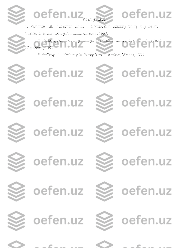 Adabiyotlar:
1.   Karimov   I.A.   Barkamol   avlod   –   O’zbekiston   taraqqiyotining   poydevori.   –
Toshkent, Sharq nashriyot-matbaa konserni, 1997. 
2.   Pedagogika.   Jismoniy   tarbiya   institutlari   uchun   darslik   –   Toshkent,
O’qituvchi, 1990.
3. Podlasy I.P.. Pedagogika. Novy kurs. – Moskva, Vlados, 1999. 