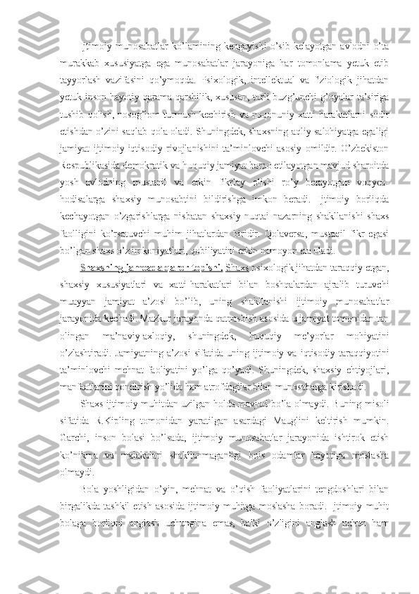 Ijtimoiy   munosabatlar   ko’lamining   kengayishi   o’sib   kelayotgan   avlodni   o’ta
murakkab   xususiyatga   ega   munosabatlar   jarayoniga   har   tomonlama   yetuk   etib
tayyorlash   vazifasini   qo’ymoqda.   Psixologik,   intellektual   va   fiziologik   jihatdan
yetuk inson hayotiy qarama-qarshilik, xususan,  turli  buzg’unchi  g’oyalar ta’siriga
tushib   qolish,   nosog’lom   turmush   kechirish   va   noqonuniy   xatti-harakatlarni   sodir
etishdan o’zini saqlab qola oladi. Shuningdek, shaxsning aqliy salohiyatga egaligi
jamiyat   ijtimoiy-iqtisodiy   rivojlanishini   ta’minlovchi   asosiy   omildir.   O’zbekiston
Respublikasida demokratik va huquqiy jamiyat barpo etilayotgan mavjud sharoitda
yosh   avlodning   mustaqil   va   erkin   fikrlay   olishi   ro’y   berayotgan   voqyea-
hodisalarga   shaxsiy   munosabtini   bildirishga   imkon   beradi.   Ijtimoiy   borliqda
kechayotgan   o’zgarishlarga   nisbatan   shaxsiy   nuqtai   nazarning   shakllanishi   shaxs
faolligini   ko’rsatuvchi   muhim   jihatlardan   biridir.   Qolaversa,   mustaqil   fikr   egasi
bo’lgan shaxs o’z imkoniyatlari, qobiliyatini erkin namoyon eta oladi. 
Shaxsning jamoada qaror topishi.   Shaxs  psixologik jihatdan taraqqiy etgan,
shaxsiy   xususiyatlari   va   xatti-harakatlari   bilan   boshqalardan   ajralib   turuvchi
muayyan   jamiyat   a’zosi   bo’lib,   uning   shakllanishi   ijtimoiy   munosabatlar
jarayonida kechadi.   Mazkur jarayonda qatnashish asosida u jamiyat tomonidan tan
olingan   ma’naviy-axloqiy,   shuningdek,   huquqiy   me’yorlar   mohiyatini
o’zlashtiradi.   Jamiyatning   a’zosi   sifatida   uning   ijtimoiy   va   iqtisodiy   taraqqiyotini
ta’minlovchi   mehnat   faoliyatini   yo’lga   qo’yadi.   Shuningdek,   shaxsiy   ehtiyojlari,
manfaatlarini qondirish yo’lida ham atrofdagilar bilan munosabatga kirishadi. 
Shaxs ijtimoiy muhitdan uzilgan holda mavjud bo’la olmaydi.   Buning misoli
sifatida   R.Kipling   tomonidan   yaratilgan   asardagi   Mauglini   keltirish   mumkin.
Garchi,   inson   bolasi   bo’lsada,   ijtimoiy   munosabatlar   jarayonida   ishtirok   etish
ko’nikma   va   malakalari   shakllanmaganligi   bois   odamlar   hayotiga   moslasha
olmaydi. 
Bola   yoshligidan   o’yin,   mehnat   va   o’qish   faoliyatlarini   tengdoshlari   bilan
birgalikda   tashkil   etish   asosida   ijtimoiy   muhitga   moslasha   boradi.   Ijtimoiy   muhit
bolaga   borliqni   anglash   uchungina   emas,   balki   o’zligini   anglash   uchun   ham 