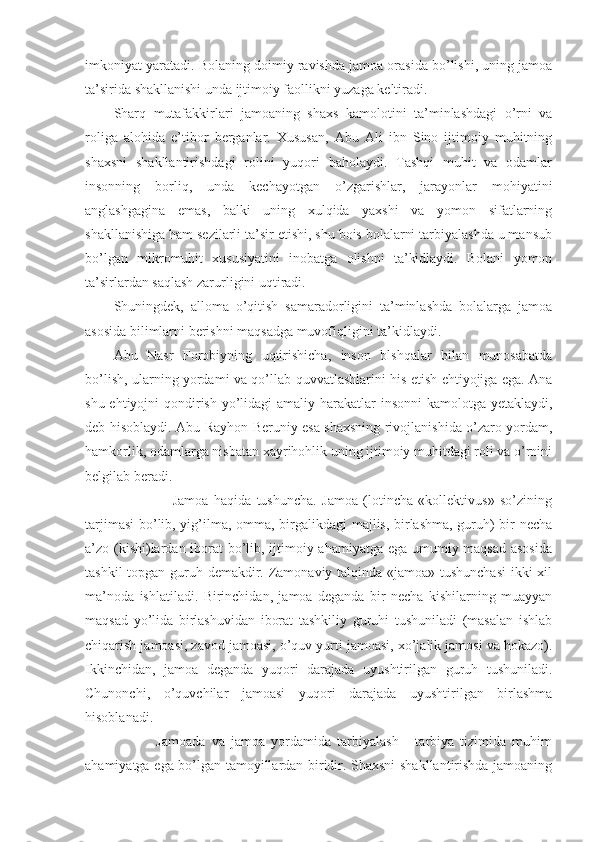 imkoniyat yaratadi. Bolaning doimiy ravishda jamoa orasida bo’lishi, uning jamoa
ta’sirida shakllanishi unda ijtimoiy faollikni yuzaga keltiradi.
Sharq   mutafakkirlari   jamoaning   shaxs   kamolotini   ta’minlashdagi   o’rni   va
roliga   alohida   e’tibor   berganlar.   Xususan,   Abu   Ali   ibn   Sino   ijtimoiy   muhitning
shaxsni   shakllantirishdagi   rolini   yuqori   baholaydi.   Tashqi   muhit   va   odamlar
insonning   borliq,   unda   kechayotgan   o’zgarishlar,   jarayonlar   mohiyatini
anglashgagina   emas,   balki   uning   xulqida   yaxshi   va   yomon   sifatlarning
shakllanishiga ham sezilarli ta’sir etishi, shu bois bolalarni tarbiyalashda u mansub
bo’lgan   mikromuhit   xususiyatini   inobatga   olishni   ta’kidlaydi.   Bolani   yomon
ta’sirlardan saqlash zarurligini uqtiradi.
Shuningdek,   alloma   o’qitish   samaradorligini   ta’minlashda   bolalarga   jamoa
asosida bilimlarni berishni maqsadga muvofiqligini ta’kidlaydi.
Abu   Nasr   Forobiyning   uqtirishicha,   inson   blshqalar   bilan   munosabatda
bo’lish, ularning yordami va qo’llab-quvvatlashlarini his etish ehtiyojiga ega. Ana
shu ehtiyojni qondirish yo’lidagi  amaliy harakatlar insonni  kamolotga yetaklaydi,
deb hisoblaydi. Abu Rayhon Beruniy esa shaxsning rivojlanishida o’zaro yordam,
hamkorlik, odamlarga nisbatan xayrihohlik uning ijtimoiy muhitdagi roli va o’rnini
belgilab beradi.
                      Jamoa   haqida   tushuncha.   Jamoa   (lotincha   «kollektivus»   so’zining
tarjimasi  bo’lib, yig’ilma, omma, birgalikdagi majlis, birlashma, guruh) bir necha
a’zo (kishi)lardan iborat bo’lib, ijtimoiy ahamiyatga ega umumiy maqsad asosida
tashkil  topgan guruh demakdir. Zamonaviy talqinda «jamoa» tushunchasi  ikki xil
ma’noda   ishlatiladi.   Birinchidan,   jamoa   deganda   bir   necha   kishilarning   muayyan
maqsad   yo’lida   birlashuvidan   iborat   tashkiliy   guruhi   tushuniladi   (masalan   ishlab
chiqarish jamoasi, zavod jamoasi, o’quv yurti jamoasi, xo’jalik jamosi va hokazo).
Ikkinchidan,   jamoa   deganda   yuqori   darajada   uyushtirilgan   guruh   tushuniladi.
Chunonchi,   o’quvchilar   jamoasi   yuqori   darajada   uyushtirilgan   birlashma
hisoblanadi.
              Jamoada   va   jamoa   yordamida   tarbiyalash   -   tarbiya   tizimida   muhim
ahamiyatga ega bo’lgan tamoyillardan biridir. Shaxsni shakllantirishda jamoaning 