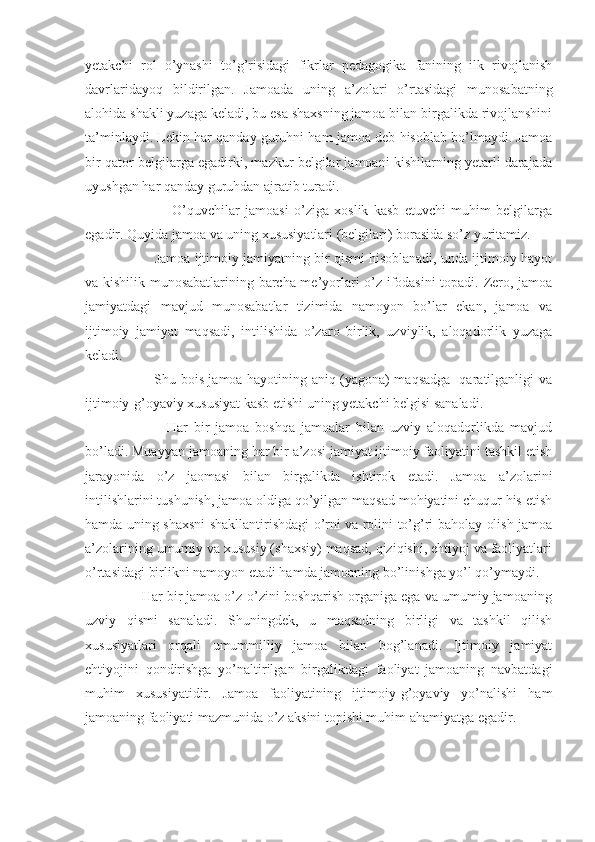 yetakchi   rol   o’ynashi   to’g’risidagi   fikrlar   pedagogika   fanining   ilk   rivojlanish
davrlaridayoq   bildirilgan.   Jamoada   uning   a’zolari   o’rtasidagi   munosabatning
alohida shakli yuzaga keladi, bu esa shaxsning jamoa bilan birgalikda rivojlanshini
ta’minlaydi. Lekin har qanday guruhni ham jamoa deb hisoblab bo’lmaydi. Jamoa
bir qator belgilarga egadirki, mazkur belgilar jamoani kishilarning yetarli darajada
uyushgan har qanday guruhdan ajratib turadi.
                      O’quvchilar   jamoasi   o’ziga   xoslik   kasb   etuvchi   muhim   belgilarga
egadir. Quyida jamoa va uning xususiyatlari (belgilari) borasida so’z yuritamiz.
           Jamoa ijtimoiy jamiyatning bir qismi hisoblanadi, unda ijtimoiy hayot
va kishilik munosabatlarining barcha me’yorlari o’z ifodasini  topadi. Zero, jamoa
jamiyatdagi   mavjud   munosabatlar   tizimida   namoyon   bo’lar   ekan,   jamoa   va
ijtimoiy   jamiyat   maqsadi,   intilishida   o’zaro   birlik,   uzviylik,   aloqadorlik   yuzaga
keladi.
                 Shu bois jamoa hayotining aniq (yagona) maqsadga   qaratilganligi va
ijtimoiy-g’oyaviy xususiyat kasb etishi uning yetakchi belgisi sanaladi.
                  Har   bir   jamoa   boshqa   jamoalar   bilan   uzviy   aloqadorlikda   mavjud
bo’ladi. Muayyan jamoaning har bir a’zosi jamiyat ijtimoiy faoliyatini tashkil etish
jarayonida   o’z   jaomasi   bilan   birgalikda   ishtirok   etadi.   Jamoa   a’zolarini
intilishlarini tushunish, jamoa oldiga qo’yilgan maqsad mohiyatini chuqur his etish
hamda uning shaxsni shakllantirishdagi o’rni va rolini to’g’ri baholay olish jamoa
a’zolarining umumiy va xususiy (shaxsiy) maqsad, qiziqishi, ehtiyoj va faoliyatlari
o’rtasidagi birlikni namoyon etadi hamda jamoaning bo’linishga yo’l qo’ymaydi.
        Har bir jamoa o’z-o’zini boshqarish organiga ega va umumiy jamoaning
uzviy   qismi   sanaladi.   Shuningdek,   u   maqsadning   birligi   va   tashkil   qilish
xususiyatlari   orqali   umummilliy   jamoa   bilan   bog’lanadi.   Ijtimoiy   jamiyat
ehtiyojini   qondirishga   yo’naltirilgan   birgalikdagi   faoliyat   jamoaning   navbatdagi
muhim   xususiyatidir.   Jamoa   faoliyatining   ijtimoiy-g’oyaviy   yo’nalishi   ham
jamoaning faoliyati mazmunida o’z aksini topishi muhim ahamiyatga egadir. 