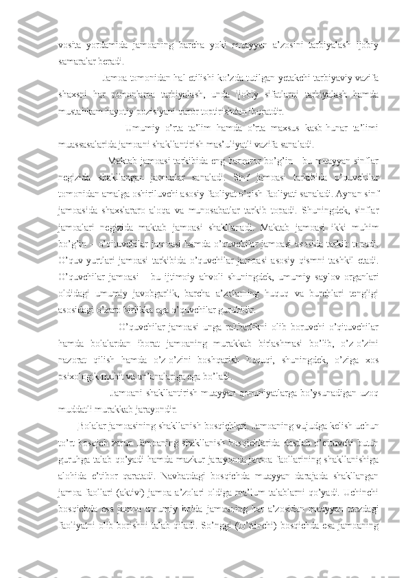 vosita   yordamida   jamoaning   barcha   yoki   muayyan   a’zosini   tarbiyalash   ijobiy
samaralar beradi.
          Jamoa tomonidan hal etilishi ko’zda tutilgan yetakchi tarbiyaviy vazifa
shaxsni   har   tomonlama   tarbiyalash,   unda   ijobiy   sifatlarni   tarbiyalash   hamda
mustahkam hayotiy pozisiyani qaror toptirishdan iboratdir.
                  Umumiy   o’rta   ta’lim   hamda   o’rta   maxsus   kasb-hunar   ta’limi
muassasalarida jamoani shakllantirish mas’uliyatli vazifa sanaladi.
                 Maktab  jamoasi  tarkibida eng barqaror  bo’g’in -  bu muayyan sinflar
negizida   shakllangan   jamoalar   sanaladi.   Sinf   jamoasi   tarkibida   o’quvchilar
tomonidan amalga oshiriluvchi asosiy faoliyat o’qish faoliyati sanaladi. Aynan sinf
jamoasida   shaxslararo   aloqa   va   munosabatlar   tarkib   topadi.   Shuningdek,   sinflar
jamoalari   negizida   maktab   jamoasi   shakllanadi.   Maktab   jamoasi   ikki   muhim
bo’g’in   –   o’qituvchilar   jamoasi   hamda   o’quvchilar   jamoasi   asosida   tarkib   topadi.
O’quv   yurtlari   jamoasi   tarkibida   o’quvchilar   jamoasi   asosiy   qismni   tashkil   etadi.
O’quvchilar   jamoasi   -   bu   ijtimoiy   ahvoli   shuningdek,   umumiy   saylov   organlari
oldidagi   umumiy   javobgarlik,   barcha   a’zolarning   huquq   va   burchlari   tengligi
asosidagi o’zaro birlikka ega o’quvchilar guruhidir.
                    O’quvchilar   jamoasi   unga   rahbarlikni   olib   boruvchi   o’qituvchilar
hamda   bolalardan   iborat   jamoaning   murakkab   birlashmasi   bo’lib,   o’z-o’zini
nazorat   qilish   hamda   o’z-o’zini   boshqarish   huquqi,   shuningdek,   o’ziga   xos
psixologik muhit va an’analariga ega bo’ladi.
                   Jamoani  shakllantirish muayyan qonuniyatlarga bo’ysunadigan uzoq
muddatli murakkab jarayondir. 
Bolalar jamoasining shakllanish bosqichlari . Jamoaning vujudga kelish uchun
to’rt  bosqich  zarur. Jamoaning   shakllanish  bosqichlarida  dastlab  o’qituvchi  butun
guruhga talab qo’yadi hamda mazkur jarayonda jamoa faollarining shakllanishiga
alohida   e’tibor   qaratadi.   Navbatdagi   bosqichda   muayyan   darajada   shakllangan
jamoa   faollari   (aktivi)   jamoa   a’zolari   oldiga   ma’lum   talablarni   qo’yadi.   Uchinchi
bosqichda   esa   jamoa   umumiy   holda   jamoaning   har   a’zosidan   muayyan   tarzdagi
faoliyatni  olib borishni  talab qiladi. So’nggi  (to’rtinchi)  bosqichda esa  jamoaning 