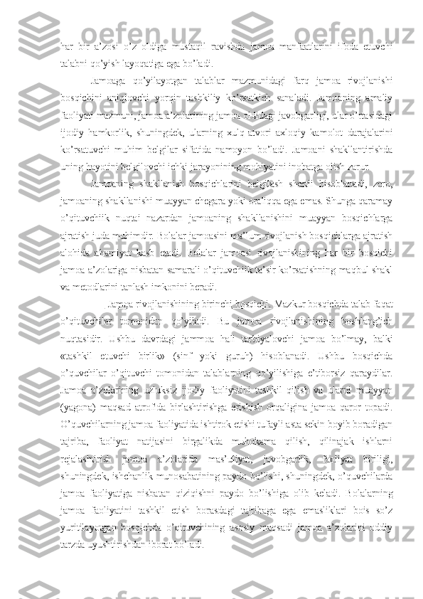 har   bir   a’zosi   o’z   oldiga   mustaqil   ravishda   jamoa   manfaatlarini   ifoda   etuvchi
talabni qo’yish layoqatiga ega bo’ladi. 
Jamoaga   qo’yilayotgan   talablar   mazmunidagi   farq   jamoa   rivojlanishi
bosqichini   aniqlovchi   yorqin   tashkiliy   ko’rsatkich   sanaladi.   Jamoaning   amaliy
faoliyati mazmuni, jamoa a’zolarining jamoa oldidagi javobgarligi, ular o’rtasidagi
ijodiy   hamkorlik,   shuningdek,   ularning   xulq-atvori   axloqiy   kamolot   darajalarini
ko’rsatuvchi   muhim   belgilar   sifatida   namoyon   bo’ladi.   Jamoani   shakllantirishda
uning hayotini belgilovchi ichki jarayonining mohiyatini inobatga olish zarur.
Jamoaning   shakllanish   bosqichlarini   belgilash   shartli   hisoblanadi,   zero,
jamoaning shakllanishi muayyan chegara yoki oraliqqa ega emas. Shunga qaramay
o’qituvchiik   nuqtai   nazardan   jamoaning   shakllanishini   muayyan   bosqichlarga
ajratish juda muhimdir. Bolalar jamoasini ma’lum rivojlanish bosqichlarga ajratish
alohida   ahamiyat   kasb   etadi.   Bolalar   jamoasi   rivojlanishining   har   bir   bosqichi
jamoa a’zolariga nisbatan samarali o’qituvchiik ta’sir ko’rsatishning maqbul shakl
va metodlarini tanlash imkonini beradi.
           Jamoa rivojlanishining birinchi bosqichi.  Mazkur bosqichda talab faqat
o’qituvchilar   tomonidan   qo’yiladi.   Bu   jamoa   rivojlanishining   boshlang’ich
nuqtasidir.   Ushbu   davrdagi   jammoa   hali   tarbiyalovchi   jamoa   bo’lmay,   balki
«tashkil   etuvchi   birlik»   (sinf   yoki   guruh)   hisoblanadi.   Ushbu   bosqichda
o’quvchilar   o’qituvchi   tomonidan   talablarning   qo’yilishiga   e’tiborsiz   qaraydilar.
Jamoa   a’zolarining   uzluksiz   ijodiy   faoliyatini   tashkil   qilish   va   ularni   muayyan
(yagona)   maqsad   atrofida   birlashtirishga   erishish   orqaligina   jamoa   qaror   topadi.
O’quvchilarning jamoa faoliyatida ishtirok etishi tufayli asta sekin boyib boradigan
tajriba,   faoliyat   natijasini   birgalikda   muhokama   qilish,   qilinajak   ishlarni
rejalashtirish   jamoa   a’zolarida   mas’uliyat,   javobgarlik,   faoliyat   biriligi,
shuningdek, ishchanlik munosabatining paydo bo’lishi, shuningdek, o’quvchilarda
jamoa   faoliyatiga   nisbatan   qiziqishni   paydo   bo’lishiga   olib   keladi.   Bolalarning
jamoa   faoliyatini   tashkil   etish   borasdagi   tajribaga   ega   emasliklari   bois   so’z
yuritilayotgan   bosqichda   o’qituvchining   asosiy   maqsadi   jamoa   a’zolarini   oddiy
tarzda uyushtirishdan iborat bo’ladi. 