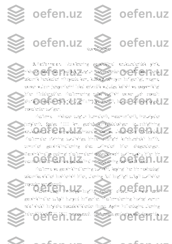 -Rasm.Uzilma
3.Platformalar.   Litosferaning   geosinklinal   strukturalaridek   yirik,
nisbatan   tektonika   jihatidan,   turg‘un   tuzilmalardan   biri.   Bu   esa   ularda
tektonik   harakatlari   nihoyatda   kam,   kuchsiz   namoyon   bo‘lganligi,   magma,
asosan   vulqon   jarayonlarini   lokal   epizodik   vujudga   kelishi   va   aseysmikligi
bilan   ifodalanadilar.   Platformaning   po‘st   tuzilishi   asosan   uch   qavatli:
cho‘kindi   qatlam   (“cho‘kindi   g‘ilofi”)   va   granitli,   bazaltli   deb   nomlangan
qavatlardan tuzilgan.
Platforma   –   nisbatan   turg‘un   burmalanib,   metamorflanib,   intruziyalar
joriylanib,   (eniga   1000   km.   gacha)   konsolidalashgan   Er   qobig‘ining
strukturasi   bo‘lib,   serharakat   mintaqalar   aksi   va   ulardan   hosil   bo‘lganlar.
Platformalar   o‘zining   tuzulishiga   binoan   noto‘g‘ri   ko‘pburchakli   bo‘lib,
tomonlari   geosinklinallarning   chet   uzilmalari   bilan   chegaralangan.
Geosinklinallar   qadimgi   platformalarni   chegaralovchi   tuzilma,   shu   bilan   bir
qatorda platformalar ham geosinklinal mintaqalarning romi hisoblanadi.
Platforma   va   geosinklinallarning   tuzilishi,   keyingi   har   bir   navbatdagi
tektonika   sikllari   boshlanishi   bilan,   ularning   faol   bog‘lig‘i   tufayli   tuzilishlar
qaytadan yangilanadi.
Platformadagi   bir-biriga   bog‘liq,   parallel   chuqur   uzilmalar   atrof
geosinklinallar   tufayli   bunyod   bo‘lganlar.   Platformalarning   hozirgi   zamon
relef   shakli   bo‘yicha   pasttekisliklardan   iborat.   Ayrim   hollardagina   ularning
balandiliklari 1000-1500 metrga etadi. Platformada geologiya vaqt davomida, 