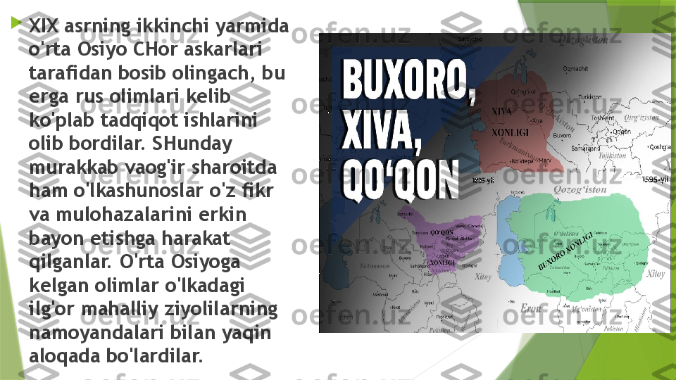 
XIX asrning ikkinchi yarmida 
o'rta Osiyo CHor askarlari 
tarafidan bosib olingach, bu 
erga rus olimlari kelib 
ko'plab tadqiqot ishlarini 
olib bordilar. SHunday 
murakkab vaog'ir sharoitda 
ham o'lkashunoslar o'z fikr 
va mulohazalarini erkin 
bayon etishga harakat 
qilganlar. O'rta Osiyoga 
kelgan olimlar o'lkadagi 
ilg'or mahalliy ziyolilarning 
namoyandalari bilan yaqin 
aloqada bo'lardilar.                 