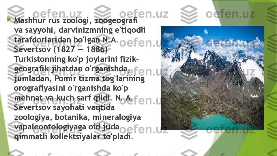 
Mashhur rus zoologi, zoogeografi 
va   sayyohi, darvinizmning e'tiqodli 
tarafdorlaridan bo'lgan N.A. 
Severtsov (1827 — 1886) 
Turkistonning ko'p joylarini fizik-
geografik jihatdan o'rganishda, 
jumladan, Pomir tizma tog'larining 
orografiyasini o'rganishda ko'p 
mehnat va kuch sarf qildi. N. A. 
Severtsov sayohati vaqtida 
zoologiya, botanika, mineralogiya 
vapaleontologiyaga oid juda 
qimmatli kollektsiyalar to'pladi.                 