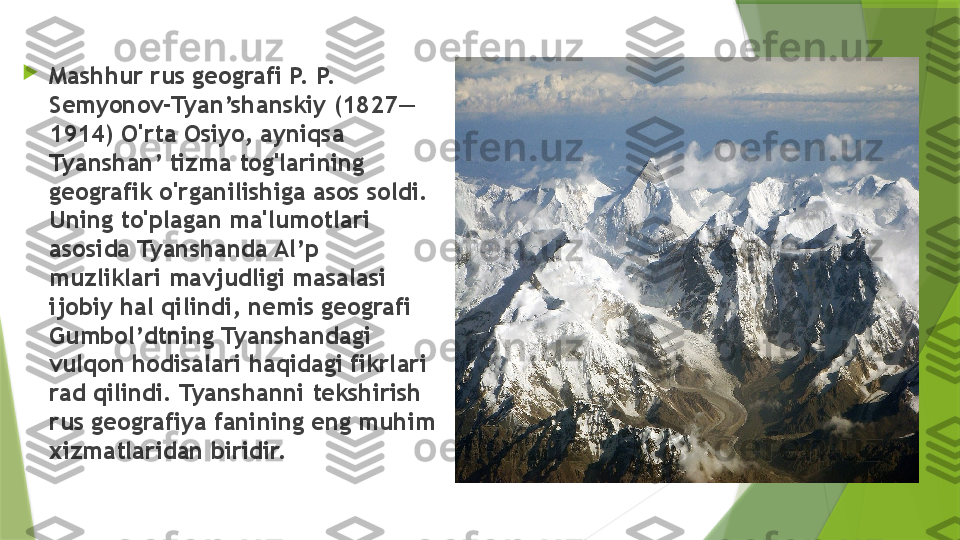 
Mashhur rus geografi P. P. 
Semyonov-Tyan’shanskiy (1827—
1914) O'rta Osiyo, ayniqsa 
Tyanshan’ tizma tog'larining 
geografik o'rganilishiga asos soldi. 
Uning to'plagan ma'lumotlari 
asosida Tyanshanda Al’p 
muzliklari mavjudligi masalasi 
ijobiy hal qilindi, nemis geografi 
Gumbol’dtning Tyanshandagi 
vulqon hodisalari haqidagi fikrlari 
rad qilindi. Tyanshanni tekshirish 
rus geografiya fanining eng muhim 
xizmatlaridan biridir.                 