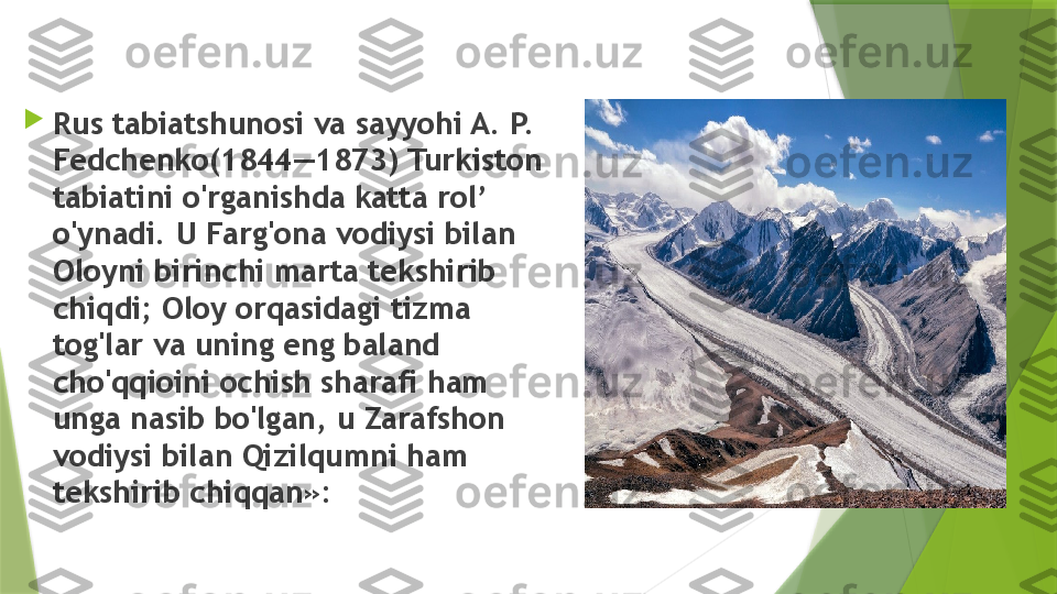 
Rus tabiatshunosi va sayyohi A. P. 
Fedchenko (1844—1873) Turkiston 
tabiatini o'rganishda katta rol’ 
o'ynadi. U Farg'ona vodiysi bilan 
Oloyni birinchi marta tekshirib 
chiqdi; Oloy orqasidagi tizma 
tog'lar va uning eng baland 
cho'qqioini ochish sharafi ham 
unga nasib bo'lgan, u Zarafshon 
vodiysi bilan Qizilqumni ham 
tekshirib chiqqan»:                 