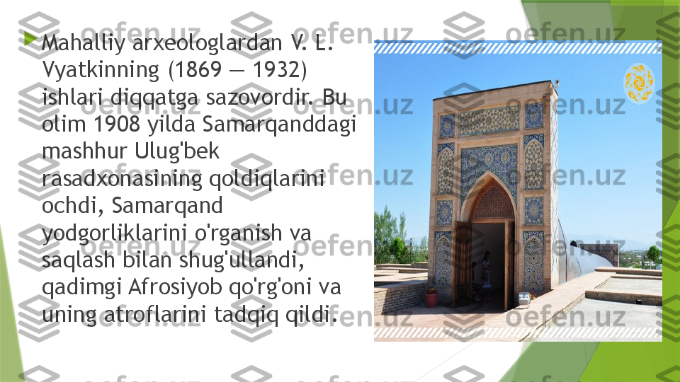 
Mahalliy arxeologlardan V. L. 
Vyatkinning (1869 — 1932) 
ishlari diqqatga sazovordir. Bu 
olim 1908 yilda Samarqanddagi 
mashhur Ulug'bek 
rasadxonasining qoldiqlarini 
ochdi, Samarqand 
yodgorliklarini o'rganish va 
saqlash bilan shug'ullandi, 
qadimgi Afrosiyob qo'rg'oni va 
uning atroflarini tadqiq qildi.                 