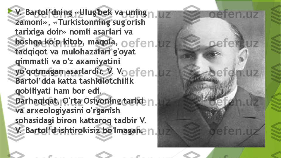 
V. Bartol’dning «Ulug'bek va uning 
zamoni», «Turkistonning sug'orish 
tarixiga doir» nomli asarlari va 
boshqa ko'p kitob, maqola, 
tadqiqot va mulohazalari g'oyat 
qimmatli va o'z axamiyatini 
yo'qotmagan asarlardir. V. V. 
Bartol’dda katta tashkilotchilik 
qobiliyati ham bor edi. 
Darhaqiqat, O'rta Osiyoning tarixi 
va arxeologiyasini o'rganish 
sohasidagi biron kattaroq tadbir V. 
V. Bartol’d ishtirokisiz bo'lmagan.                 