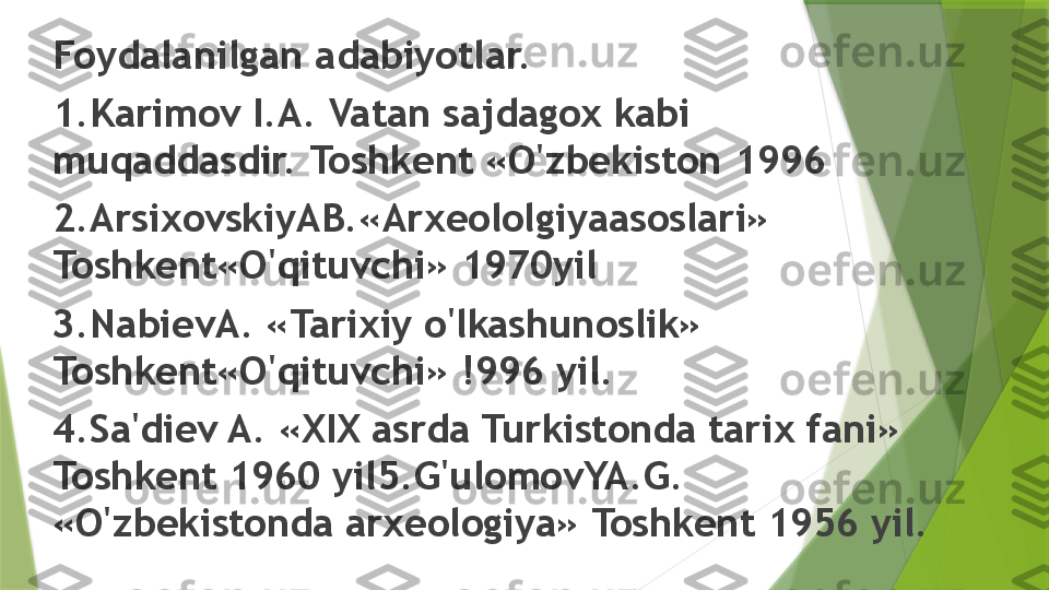 Foydalanilgan adabiyotlar.
1.Karimov I.A. Vatan sajdagox kabi 
muqaddasdir. Toshkent «O'zbekiston 1996
2.ArsixovskiyAB.«Arxeololgiyaasoslari» 
Toshkent«O'qituvchi» 1970yil
3.NabievA. «Tarixiy o'lkashunoslik» 
Toshkent«O'qituvchi» !996 yil.
4.Sa'diev A. «XIX asrda Turkistonda tarix fani» 
Toshkent 1960 yil5.G'ulomovYA.G. 
«O'zbekistonda arxeologiya» Toshkent 1956 yil.                 