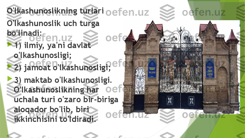 O'lkashunoslikning turlari
O'lkashunoslik uch turga 
bo'linadi: 

1) ilmiy, ya'ni davlat 
o'lkashunosligi; 

2) jamoat o'lkashunosligi; 

3) maktab o'lkashunosligi. 
O'lkashunoslikning har 
uchala turi o'zaro bir-biriga 
aloqador bo'lib, biri 
ikkinchisini to'ldiradi.                 