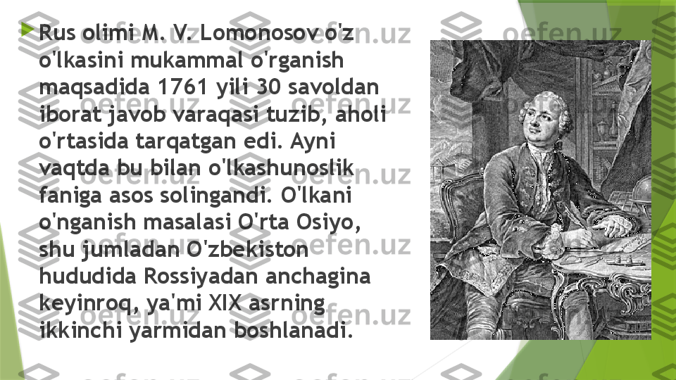 
Rus olimi M. V. Lomonosov o'z 
o'lkasini mukammal o'rganish 
maqsadida 1761 yili 30 savoldan 
iborat javob varaqasi tuzib, aholi 
o'rtasida tarqatgan edi. Ayni 
vaqtda bu bilan o'lkashunoslik 
faniga asos solingandi. O'lkani 
o'nganish masalasi O'rta Osiyo, 
shu jumladan O'zbekiston 
hududida Rossiyadan anchagina 
keyinroq, ya'mi XIX asrning 
ikkinchi yarmidan boshlanadi.                 