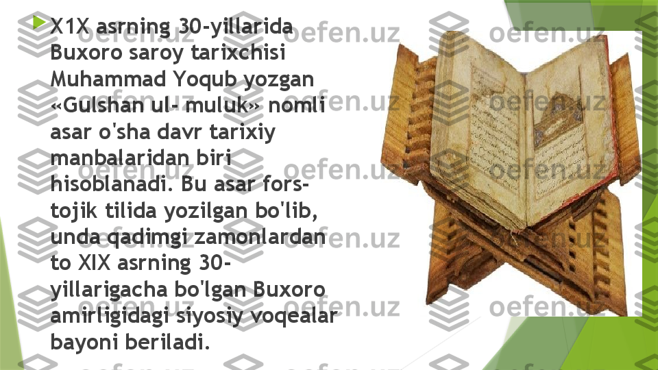 
X1X asrning 30-yillarida 
Buxoro saroy tarixchisi 
Muhammad Y o qub yozgan 
«Gulshan ul- muluk» nomli 
asar o'sha davr tarixiy 
manbalaridan biri 
hisoblanadi. Bu asar fors-
tojik tilida yozilgan bo'lib, 
unda qadimgi zamonlardan 
to XIX asrning 30- 
yillarigacha bo'lgan Buxoro 
amirligidagi siyosiy voqealar 
bayoni beriladi.                 