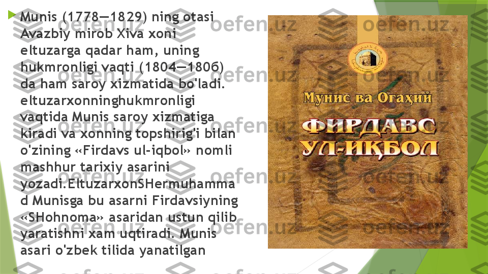 
Munis (1778—1829) ning otasi 
Avazbiy mirob Xiva xoni 
eltuzarga qadar ham, uning 
hukmronligi vaqti (1804—180 б) 
da ham saroy xizmatida bo'ladi. 
eltuzarxonninghukmronligi 
vaqtida Munis saroy xizmatiga 
kiradi va xonning topshirig'i bilan 
o'zining «Firdavs ul-iqbol» nomli 
mashhur tarixiy asarini 
yozadi. E ltuzarxonSHermuhamma
d Munisga bu asarni Firdavsiyning 
«SHohnoma» asaridan ustun qilib 
yaratishni xam uqtiradi. Munis 
asari o'zbek tilida yanatilgan                 