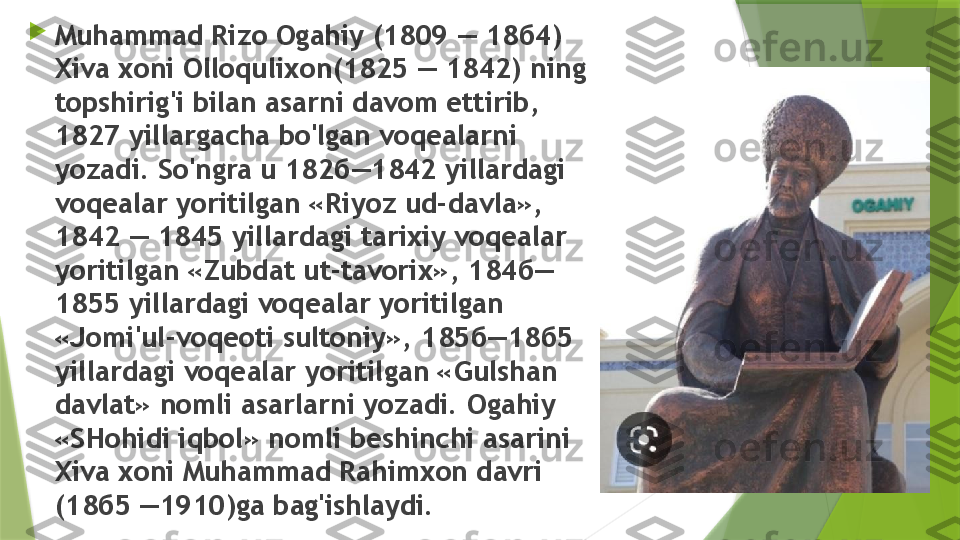 
Muhammad Rizo Ogahiy (1809 — 18 б4) 
Xiva xoni  Olloqulixon (1825 — 1842) ning 
topshirig'i bilan asarni davom ettirib, 
1827 yillargacha bo'lgan voqealarni 
yozadi. So'ngra u 182 б—1842  yillardagi 
voqealar yoritilgan «Riyoz ud-davla», 
1842 — 1845 yillardagi tarixiy voqealar 
yoritilgan «Zubdat ut-tavorix», 184 б—
1855  yillardagi voqealar yoritilgan 
«Jomi'ul-voqeoti sultoniy», 185 б—18б5 
yillardagi voqealar yoritilgan «Gulshan 
davlat» nomli asarlarni yozadi. Ogahiy 
«SHohidi iqbol» nomli beshinchi asarini 
Xiva xoni Muhammad Rahimxon davri 
(18 б5 —1910) ga bag'ishlaydi.                 