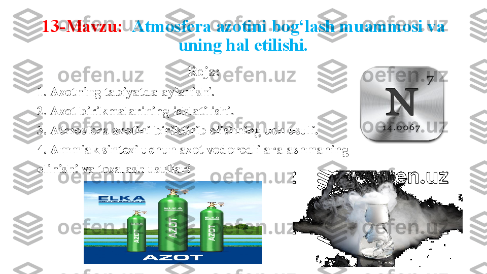 13-Mavzu:    Atmosfera azotini bog‘lash muammosi va 
uning hal etilishi.
Reja: 
1. Azotning tabiyatda aylanishi. 
2. Azot birikmalarining ishlatilishi. 
3. Atmosfera azotini biriktirib olishning uch usuli. 
4. Ammiak sintezi uchun azot vodorodli aralashmaning 
olinishi va tozalash usullari 