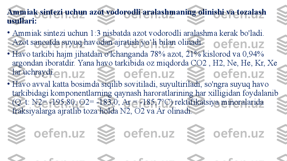 Ammiak sintezi uchun azot vodorodli aralashmaning olinishi va tozalash 
usullari: 
•
Ammiak sintezi uchun 1:3 nisbatda azot vodorodli aralashma kerak bo'ladi. 
Azot sanoatda suyuq havodan ajratish yo‘li bilan olinadi. 
•
Havo tarkibi hajm jihatdan o'lchanganda 78% azot, 21% kislorod va 0,94% 
argondan iboratdir. Yana havo tarkibida oz miqdorda CO2 , H2, Ne, He, Kr, Xe 
lar uchraydi. 
•
Havo avval katta bosimda siqilib sovitiladi, suyultiriladi, so'ngra suyuq havo 
tarkibidagi komponentlarning qaynash haroratlarining har xilligidan foydalanib 
(Q. t: N2= -195,80; O2= -183,0; Ar = -185,7°C) rektifikatsiya minoralarida 
fraksiyalarga ajratlib toza holda N2, O2 va Ar olinadi. 