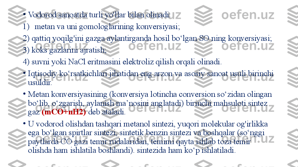 •
Vodorod sanoatda turli yo'llar bilan olinadi: 
1) metan va uni gomologlarining konversiyasi; 
2) qattiq yoqilg'ini gazga aylantirganda hosil bo‘lgan SO ning konversiyasi; 
3) koks gazlarini ajratish; 
4) suvni yoki NaCl eritmasini elektroliz qilish orqali olinadi.
•
Iqtisodiy ko‘rsatkichlari jihatidan eng arzon va asosiy sanoat usuli birinchi 
usuldir. 
•
Metan konversiyasining (konversiya lotincha conversion so‘zidan olingan 
bo‘lib, o‘zgarish, aylanish ma’nosini anglatadi) birinchi mahsuloti sintez 
gaz  (mCO+nH2)  deb ataladi. 
•
U vodorod olishdan tashqari metanol sintezi, yuqori molekular og'irlikka 
ega bo‘lgan spirtlar sintezi, sintetik benzin sintezi va boshqalar (so‘nggi 
paytlarda CO gazi temir rudalaridan, temimi qayta ishlab toza temir 
olishda ham ishlatila boshlandi). sintezida ham ko‘p ishlatiladi. 