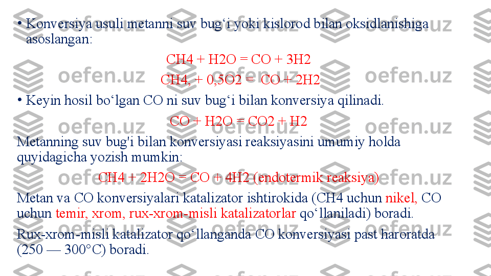 •
Konversiya usuli metanni suv bug‘i yoki kislorod bilan oksidlanishiga 
asoslangan: 
CH4 + H2O = CO + 3H2 
С H4 , + 0,5 O 2  =    CO + 2H2
•
Keyin hosil bo‘lgan CO ni suv bug‘i bilan konversiya qilinadi.
CO + H2О = СО 2  + H2  
Metanning suv bug'i bilan konversiyasi reaksiyasini umumiy holda 
quyidagicha yozish mumkin: 
С H4 + 2H2O = CO + 4H2 (endotermik reaksiya) 
Metan va CO konversiyalari katalizator ishtirokida (CH4 uchun  nikel,  CO 
uchun  temir, xrom, rux-xrom-misli katalizatorlar  qo‘llaniladi) boradi. 
Rux-xrom-misli katalizator qo‘llanganda CO konversiyasi past haroratda 
(250 — 300°C) boradi.  