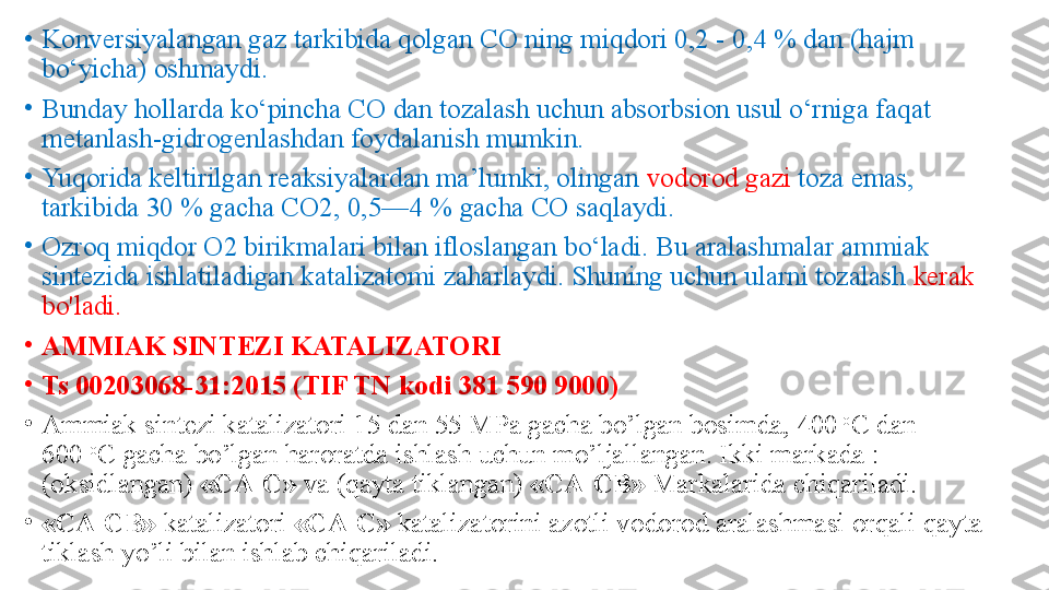 •
Konversiyalangan gaz tarkibida qolgan CO ning miqdori 0,2 - 0,4 % dan (hajm 
bo‘yicha) oshmaydi. 
•
Bunday hollarda ko‘pincha CO dan tozalash uchun absorbsion usul o‘rniga faqat 
metanlash-gidrogenlashdan foydalanish mumkin.
•
Yuqorida keltirilgan reaksiyalardan ma’lumki, olingan  vodorod gazi  toza emas, 
tarkibida 30 % gacha CO2, 0,5—4 % gacha CO saqlaydi. 
•
Ozroq miqdor O2 birikmalari bilan ifloslangan bo‘ladi. Bu aralashmalar ammiak 
sintezida ishlatiladigan katalizatomi zaharlaydi. Shuning uchun ularni tozalash  kerak 
bo'ladi. 
•
AMMIAK SINTEZI KATALIZATORI
•
Ts 00203068-31:2015	 (TIF TN kodi	 381 590 9000)
•
Ammiak sintezi katalizatori 15 dan 55 MPa gacha bo’lgan bosimda, 400  	
o
C dan 
600	
  o
C gacha bo’lgan haroratda ishlash uchun mo’ljallangan. Ikki markada : 
(oksidlangan)	
  «CA-C»	  va (qayta tiklangan)	  «CA-CB»  	Markalarida chiqariladi.
•
«CA-CB»	
  katalizatori	  «CA-C»	  katalizatorini azotli vodorod aralashmasi orqali qayta 
tiklash yo’li bilan ishlab chiqariladi. 