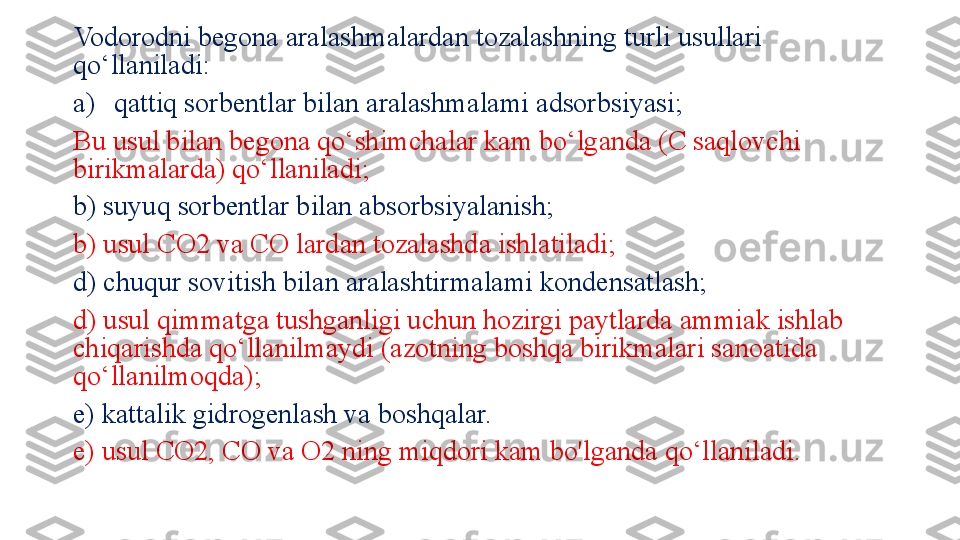 Vodorodni begona aralashmalardan tozalashning turli usullari 
qo‘llaniladi: 
a) qattiq sorbentlar bilan aralashmalami adsorbsiyasi; 
Bu usul bilan begona qo‘shimchalar kam bo‘lganda (C saqlovchi 
birikmalarda) qo‘llaniladi; 
b) suyuq sorbentlar bilan absorbsiyalanish; 
b) usul CO2 va CO lardan tozalashda ishlatiladi; 
d) chuqur sovitish bilan aralashtirmalami kondensatlash;
d) usul qimmatga tushganligi uchun hozirgi paytlarda ammiak ishlab 
chiqarishda qo‘llanilmaydi (azotning boshqa birikmalari sanoatida 
qo‘llanilmoqda);   
e) kattalik gidrogenlash va boshqalar. 
e) usul CO2, CO va O2 ning miqdori kam bo'lganda qo‘llaniladi. 