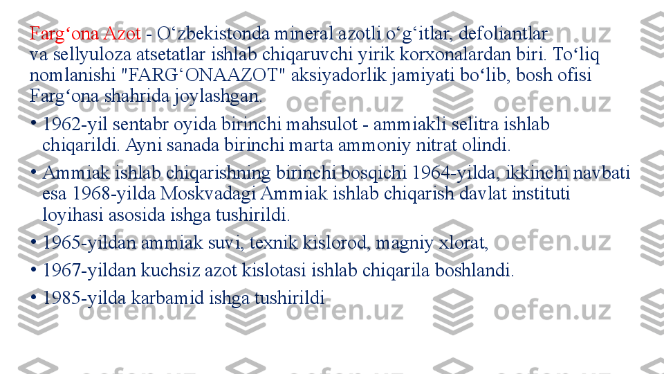 Farg ona Azot ʻ - O‘zbekistonda mineral azotli o‘g‘itlar, defoliantlar 
va	
 sellyuloza atsetatlar ishlab chiqaruvchi yirik korxonalardan biri. To liq 	ʻ
nomlanishi "FARG‘ONAAZOT" aksiyadorlik jamiyati bo lib, bosh ofisi 	
ʻ
Farg ona shahrida joylashgan.	
ʻ
•
1962-yil sentabr oyida birinchi mahsulot - ammiakli selitra ishlab 
chiqarildi. Ayni sanada birinchi marta ammoniy nitrat olindi.
•
Ammiak ishlab chiqarishning birinchi bosqichi 1964-yilda, ikkinchi navbati 
esa 1968-yilda Moskvadagi Ammiak ishlab chiqarish davlat instituti 
loyihasi asosida ishga tushirildi.
•
1965-yildan ammiak suvi, texnik kislorod, magniy xlorat, 
•
1967-yildan kuchsiz azot kislotasi ishlab chiqarila boshlandi.
•
1985-yilda karbamid ishga tushirildi 